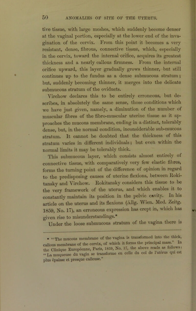 tive tissue, with large meshes, which suddenly become denser at the vaginal portion, especially at the lower end of the inva- gination of the cervix. From this point it becomes a very resistant, dense, fibrous, connective tissue, which, especially in the cervix, toward the internal orifice, acquires its greatest thickness and a nearly callous fh’mness. From the internal orifice upward, this layer gradually grows thinner, but still continues up to the fundus as a dense submucous stratum; but, suddenly becoming thinner, it merges into the dehcate submucous stratum of the oviducts. Virchow declares this to be entirely erroneous, but de- scribes, in absolutely the same sense, those conditions which we have just given, namely, a diminution of the number of muscular fibres of the fibro-muscular uterine tissue as it ap- proaches the mucous membrane, ending in a distinct, tolerably dense, but, in the normal condition, inconsiderable sub-mucous stratum. It cannot be doubted that the thickness of this stratum varies in different individuals; but even within the normal limits it may be tolerably thick. This submucous layer, which consists almost entirely of connective tissue, with comparatively very few elastic fibres, forms the tuniing point of the difference of opinion in regard to the predisposing causes of uterine flexions, between Roki- tansky and Virchow. Rokitansky considers this tissue to be the very framework of the uterus, and whicli enables it to constantly maintain its position in the pelvic cavity. In his article on the uterus and its flexions (Allg. Wien. Med. Zeitg. 1859, No. 17), an erroneous expression has crept in, which has given rise to misunderstandings.* Under the loose submucous stratum of the vagina there is • “ The mucous membrane of the vagina is transformed into tlie thick, callous membrane of the cervix, of which it forms the principal mass.” In the Clinique Europeenne, Paris, 1859, No. 17, the above reads as follows : “ La muqueuse du vagiu se transforme en celle du col de I’uterus qui est plus epaisse et presque calleuse.”