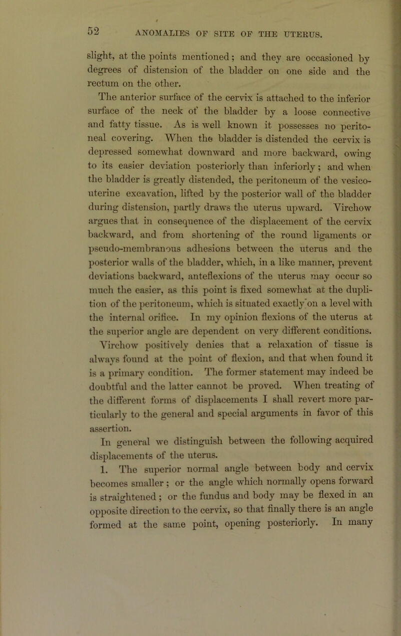 slight, at the points mentioned; and they are occasioned by degi-ees of distension of the bladder on one side and the rectnin on the other. The anterior surface of the cervix is attached to the inferior surface of the neck ot the bladder by a loose connective and fatty tissue. As is well known it possesses no perito- neal covering. When the bladder is distended the cervix is depressed somewhat downward and more backward, owing to its easier deviation posteriorly than inferiorly; and when the bladder is greatly distended, the peritoneum of the vesico- xiterfne excavation, lifted by the posterior wall of the bladder during distension, partly draw's the uterus upw'ard. Virchow argues that in consequence of the displacement of the cervix backward, and from shortening of the round ligaments or pseudo-membranous adhesions betw'een the uterus and the posterior w'alls of the bladder, w'hich, in a like manner, prevent deviations backward, anteflexions of the uterus may occur so much the easier, as this point is fixed somew'hat at the dupli- tion of the peritoneum, w'hich is situated exactly'on a level with the internal orifice. In my opinion flexions of the uterus at the superior angle are dependent on very difl'erent conditions. Virchow positively denies that a relaxation of tissue is always found at the point of flexion, and that when found it is a primary condition. The former statement may indeed be doubtful and the latter cannot be proved. When treating of the difterent forms of displacements I shall revert more par- ticularly to the general and special arguments in favor of this assertion. In general w'e distinguish between the following acquired displacements of the uterus. 1. The superior normal angle between body and cervix becomes smaller; or the angle which normally opens forward is straightened ; or the fundus and body may be flexed in an opposite direction to the cervLx, so that finally there is an angle formed at the same point, opening posteriorly. In many