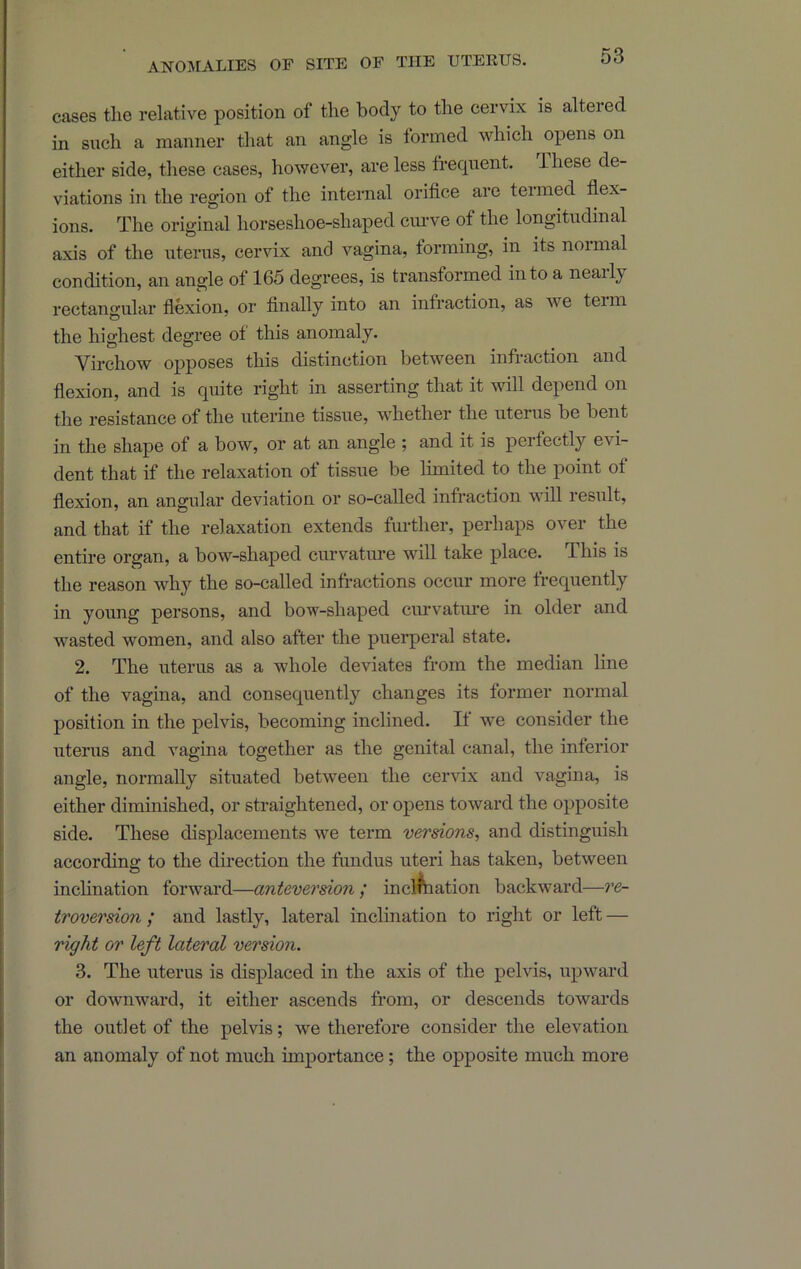 cases the relative position of the body to the cervix is altered in such a manner that an angle is formed which opens on either side, these cases, however, are less frequent. Ihese de- viations in the region of the internal orifice are termed fiex- ions. The original horseshoe-shaped ciuwe of the longitudinal axis of the uterus, cervix and vagina, forming, in its normal condition, an angle of 165 degrees, is transformed into a neaily rectangular fiexion, or finally into an infraction, as we teim the highest degree of this anomaly. Virchow opposes this distinction between infraction and flexion, and is quite right in asserting that it will depend on the resistance of the uterine tissue, whether the uterus be bent in the shape of a bow, or at an angle ; and it is perfectly evi- dent that if the relaxation of tissue be limited to the point of flexion, an angular deviation or so-called infraction will result, and that if the relaxation extends further, perhaps over the entire organ, a bow-shaped curvature will take place. This is the reason why the so-called infractions occur more frequently in young persons, and bow-shaped cuiwatiu’e in older and wasted women, and also after the puerperal state. 2. The uterus as a whole deviates from the median line of the vagina, and consequently changes its former normal position in the pelvis, becoming inclined. If we consider the uterus and vagina together as the genital canal, the inferior angle, normally situated between the cervix and vagina, is either diminished, or straightened, or opens toward the opposite side. These displacements we term versions, and distinguish according to the direction the fundus uteri has taken, between inchnation forward—anteversion ; inclination backward—re- troversion ; and lastly, lateral inclination to right or left — right or left lateral version. 3. The uterus is displaced in the axis of the pelvis, upwai’d or downward, it either ascends from, or descends towards the outlet of the pelvis; we therefore consider the elevation an anomaly of not much importance; the opposite much more