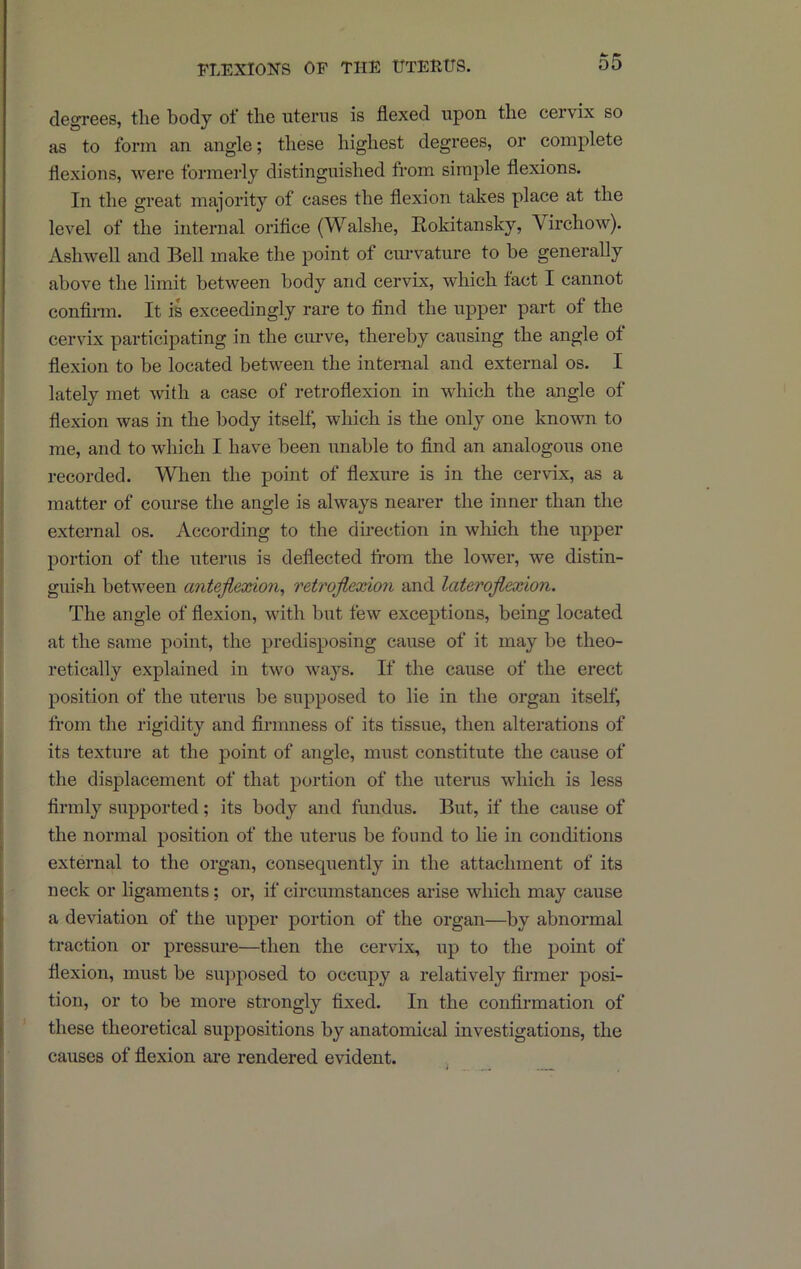 degrees, the body of the uterus is flexed upon the cervix so as to form an angle; these highest degrees, or complete flexions, were formerly distinguished from simple flexions. In the great majority of cases the flexion takes place at the level of the internal orifice (Walshe, Rokitansky, Virchow). Ashwell and Bell make the point of cmwature to be generally above the limit between body and cervix, which fact I cannot confirm. It is exceedingly rare to find the upper part of the cervix participating in the curve, thereby causing the angle of flexion to be located between the internal and external os. I lately met with a case of retroflexion in which the angle of flexion was in the body itself, which is the only one known to me, and to which I have been unable to find an analogous one recorded. When the point of flexure is in the cervix, as a matter of course the angle is always nearer the inner than the external os. According to the direction in wliich the upper portion of the uterus is deflected from the lower, we distin- guish between anteflexion^ retroflexion and lateroflexion. The angle of flexion, with but few exceptions, being located at the same point, the predisposing cause of it may be theo- retically explained in two ways. If the cause of the erect position of the uterus be supposed to lie in the organ itself, from the rigidity and firmness of its tissue, then alterations of its textiu’e at the point of angle, must constitute the cause of the displacement of that portion of the uterus which is less firmly supported; its body and fundus. But, if the cause of the normal position of the uterus be found to lie in conditions external to the organ, consequently in the attachment of its neck or ligaments; or, if circumstances arise which may cause a deviation of the upper portion of the organ—by abnormal traction or pressure—then the cervix, up to the point of flexion, must be supposed to occupy a relatively firmer posi- tion, or to be more strongly fixed. In the confirmation of these theoretical suppositions by anatomical investigations, the causes of flexion are rendered evident.