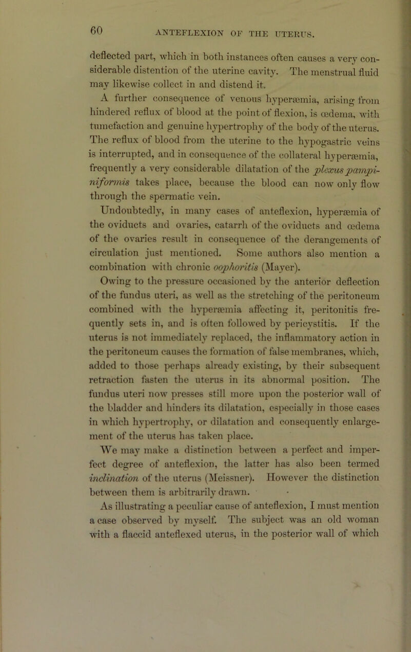 deflected part, which in both instances often causes a very con- siderable distention of the uterine cavity. The menstrual fluid may likewise collect in and distend it. A further consequence of venous hyperfemia, arising from hindered reflux of blood at the point of flexion, is oedema, Avith tumefaction and genuine hypertrophy of the body of the uterus. The reflux of blood from the uterine to the hypogastric veins is interrupted, and in consequence of the collateral hyperemia, frequently a very considerable dilatation of the pleonispampi- niformis takes place, because the blood can now only flow through the spermatic vein. Undoubtedly, in many cases of anteflexion, hyperoBmia of the oviducts and ovaries, catarrh of the oviducts and mdema of the ovaries result in consequence of the derangements of circulation just mentioned. Some authors also mention a combination with chronic oophoritis (Mayer). Owing to the pressure occasioned by the anterior deflection of the fundus uteri, as well as the stretching of the peritoneum combined with the hyperiemia aflecting it, peritonitis fre- quently sets in, and is otten followed by pericystitis. If the uterus is not immediately replaced, the inflammatory action in the peritoneum causes the formation of false membranes, which, added to those perhaps already existing, by their subsequent retraction fasten the uterus in its abnormal position. The fundus uteri now presses still more upon the posterior wall of the bladder and hinders its dilatation, especially in those cases in Avhich hypertrophy, or dilatation and consequently enlarge- ment of the uterus luus taken place. We may make a distinction between a perfect and imper- fect degree of anteflexion, the latter has also been termed inclination of the uterus (Meissner). HoAvever the distinction between them is arbitrarily drawn. As illustrating a peculiar cause of anteflexion, I must mention a case observed by myself. The subject was an old Avoman Avith a flaccid anteflexed uterus, in the posterior Avail of Avhich