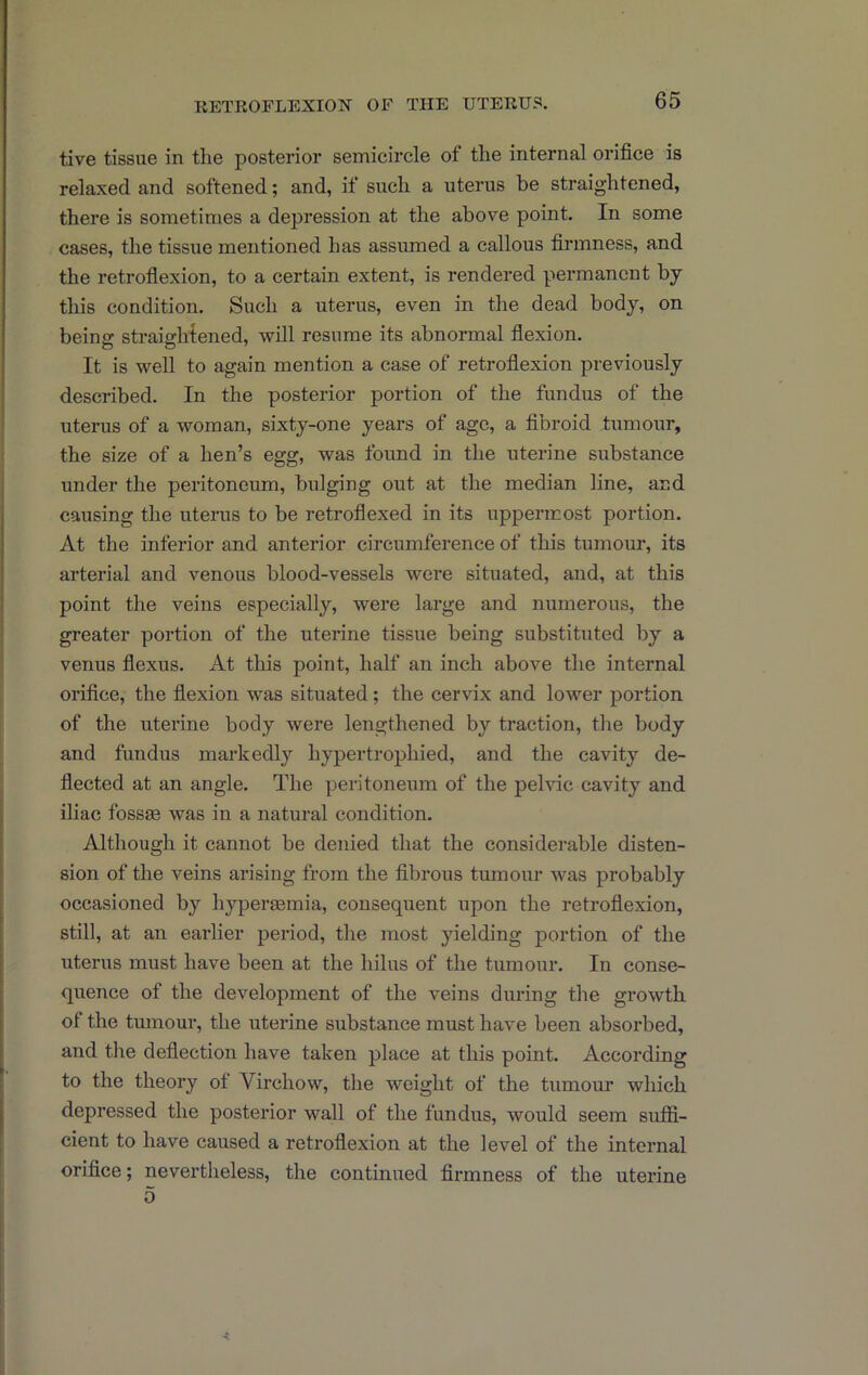 tive tissue in the posterior semicircle of the internal orifice is relaxed and softened; and, if such a uterus be straightened, there is sometimes a depression at the above point. In some cases, the tissue mentioned has assumed a callous firmness, and the retroflexion, to a certain extent, is rendered permanent by this condition. Such a uterus, even in the dead body, on being straighiened, will resume its abnormal flexion. It is well to again mention a case of retroflexion previously described. In the posterior portion of the fundus of the uterus of a woman, sixty-one years of age, a fibroid tumour, the size of a hen’s egg, was found in the uterine substance under the peritoneum, bulging out at the median line, and causing the utenis to be retroflexed in its uppermost portion. At the inferior and anterior circumference of this tumour, its arterial and venous blood-vessels were situated, and, at this point the veins especially, were large and numerous, the greater portion of the uterine tissue being substituted by a venus flexus. At this point, half an inch above the internal orifice, the flexion w'as situated; the cervix and lower portion of the uterine body were lengthened by traction, the body and fundus markedly hypertrophied, and the cavity de- flected at an angle. The peritoneum of the pelvic cavity and iliac fossie was in a natural condition. Although it cannot be denied that the considerable disten- sion of the veins arising from the fibrous tumour was probably occasioned by hypersemia, consequent upon the retroflexion, still, at an eaidier period, the most yielding portion of the uterus must have been at the hilus of the tumour. In conse- quence of the development of the veins during the growth of the tumour, the uterine substance must have been absorbed, and the deflection have taken place at this point. According to the theory of Virchow, the weight of the tumour which depressed the posterior wall of the fundus, would seem suffi- cient to have caused a retroflexion at the level of the internal orifice; nevertheless, the continued firmness of the uterine 5