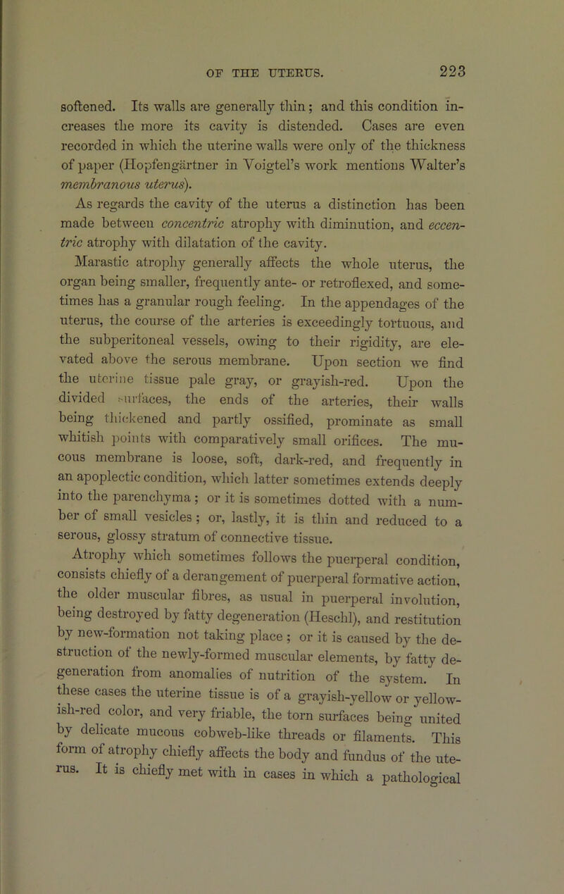 softened. Its walls are generally tliin; and this condition in- creases the more its cavity is distended. Cases are even recorded in which the uterine walls were only of the thickness of paper (Hopfengartner in Voigtel’s work mentions Walter’s membranous uterus). As regards the cavity of the nterus a distinction has been made between concentric atrophy with diminution, and eccen- tric atrophy with dilatation of the cavity. Marastic atrophy generally affects the whole uterus, the organ being smaller, frequently ante- or retroflexed, and some- times has a granular rough feeling. In the appendages of the uterus, the course of the arteries is exceedingly tortuous, and the subperitoneal vessels, owing to their rigidity, are ele- vated above the serous membrane. Upon section we find the uterine tissue pale gray, or grayish-red. Upon the divided Mirtaces, the ends of the arteries, their walls being thickened and partly ossified, prominate as small whitish points with comparatively small orifices. The mu- cous membrane is loose, soft, dark-red, and frequently in an apoplectic condition, which latter sometimes extends deeply into the parenchyma; or it is sometimes dotted with a num- bei of small vesicles; or, lastly, it is thin and reduced to a serous, glossy stratum of connective tissue. Atrophy which sometimes follows the puerperal condition, consists chiefiy ot a derangement of puerperal formative action, the older muscular fibres, as usual in puerperal involution, being destroyed by fatty degeneration (Heschl), and restitution by new-formation not taking place ; or it is caused by the de- struction ot the newly-formed muscular elements, by fatty de- generation from anomalies of nutrition of the system. In ffiese cases the uterine tissue is of a grayish-yellow or yellow- ish-red^ color, and very friable, the torn surfaces being united by dehcate mucous cobweb-like threads or filaments. This form of atrophy chiefiy affects the body and fundus of the ute- rus. It IS chiefiy met with in cases in which a pathological