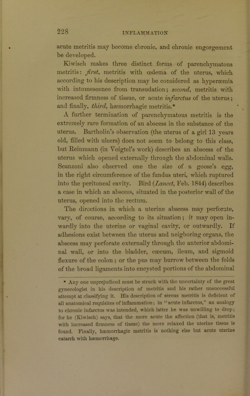 acute metritis may become chronic, and chronic engorgement be developed. Kiwisch makes three distinct forms of parenchymatous metritis: first, metritis with oedema of the uterus, which according to his description may be considered as hypenemia with intumescence from transudation; second, metritis with increased firmness of tissue, or acute infarctus of the uterus; and finally, third, hiemorrhagic metritis.* A further termination of parenchymatous metritis is the extremely rare formation of an abscess in the substance of the uterus. Bartholin’s observ^ation (the uterus of a girl 13 years old, filled with ulcers) does not seem to belong to this class, but Rcinmann (in Voigtel’s work) describes an abscess of the uterus which opened externally through the abdominal walls. Scanzoni also observed one the size of a goose’s egg, in the right circumference of the fundus uteri, which ruptured into the peritoneal cavity. Bird {Lancet, Feb. 1844) describes a case in which an abscess, situated in the posterior wall of the uterus, opened into the rectum. The directions in which a uterine abscess may perforate, vary, of course, according to its situation; it may open in- wardly into the uterine or vaginal cavity, or outwardly. If adhesions exist between the uterus and neigboring organs, the abscess may perforate externally through the anterior abdomi- nal wall, or into the bladder, csecum, ileum, and sigmoid flexure of the colon; or the pus may burrow between the folds of the broad ligaments into encysted portions of the abdominal * Any one unprejudiced must be struck with the uncertainty of the gieat gj'necologist in his description of metritis and his rather unsuccessful attempt at classifying it. His description of serous metritis is deficient of all anatomical requisites of inflammation; in “acute infarctus, an analogy to chronic infarctus was intended, which latter he was unwilling to drop; for he (Kiwisch) says, that the - more acute the aflection (that is, metritis with increased firmness of tissue) the more relaxed the uterine tissue is found. Finally, haemorrhagic metritis is nothing else but acute uterine catarrh with haemorrhage.