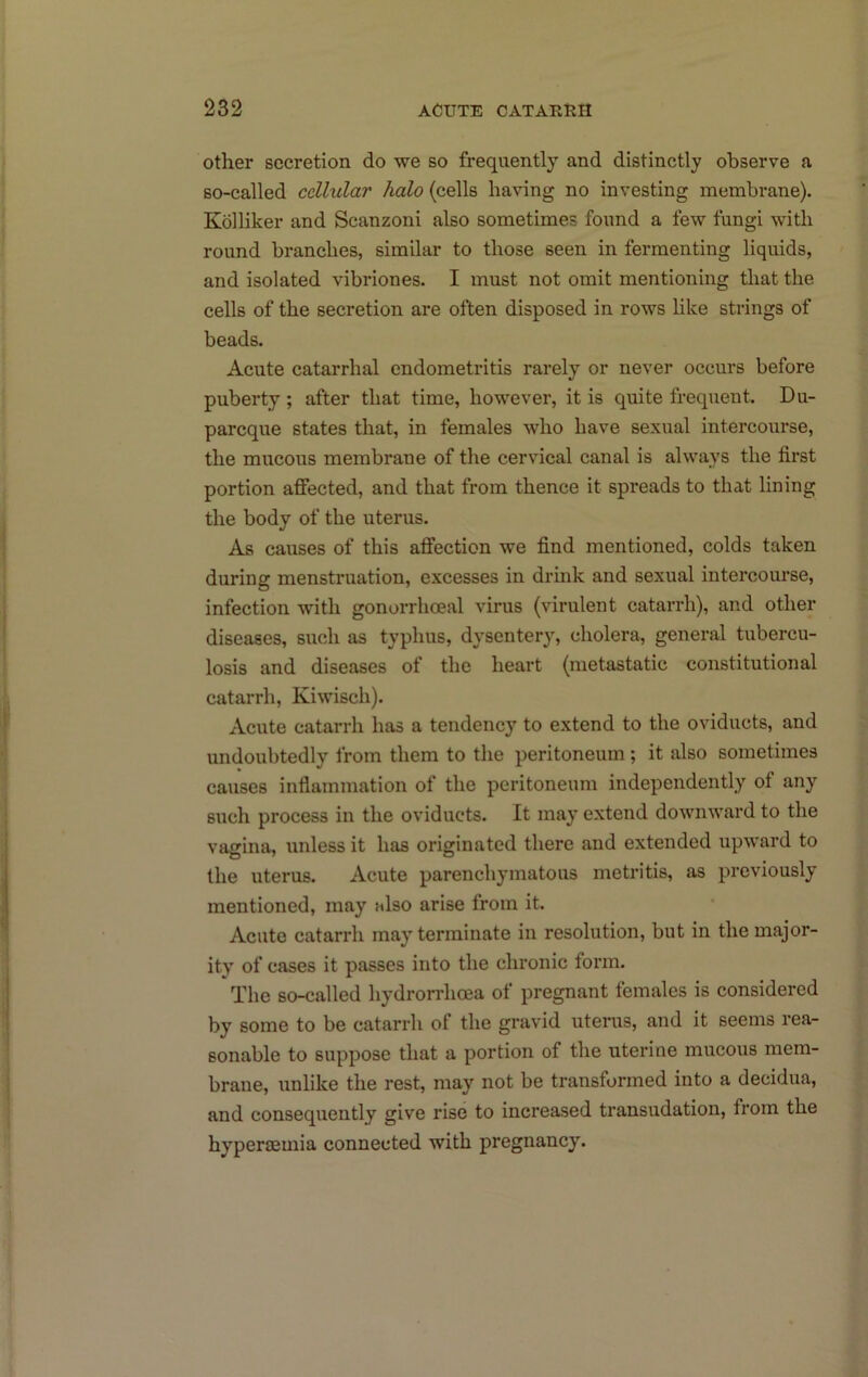 other secretion do we so frequently and distinctly observe a so-called cellular halo (cells having no investing membrane). Kolliker and Scanzoni also sometimes found a few fungi with round branches, similar to those seen in fermenting liquids, and isolated vibriones. I must not omit mentioning that the cells of the secretion are often disposed in rows hke strings of beads. Acute catarrhal endometritis rarely or never occurs before puberty ; after that time, however, it is quite frequent. Du- pareque states that, in females who have sexual intercourse, the mucous membrane of the cervical canal is always the first portion affected, and that from thence it spreads to that lining the body of the uterus. As causes of this affection we find mentioned, colds taken during menstruation, excesses in drink and sexual intercourse, infection with gonorrhoeal virus (virulent catarrh), and other diseases, such as typhus, dysentery, cholera, general tubercu- losis and diseases of the heart (metastatic constitutional catarrh, Kiwisch). Acute catarrh has a tendency to extend to the oviducts, and undoubtedly from them to the peritoneum ; it also sometimes causes infiammation of the peritoneum independently of any such process in the oviducts. It may extend downward to the vagina, unless it has originated there and extended upward to the uterus. Acute parenchymatous metritis, as previously mentioned, may also arise from it. Acute catarrh may terminate in resolution, but in the major- ity of cases it passes into the chronic form. The so-called hydrorrhcea of pregnant females is considered by some to be catarrh of the gravid uterus, and it seems rea- sonable to suppose that a portion of the uterine mucous mem- brane, unlike the rest, may not be transformed into a decidua, and consequently give rise to increased transudation, from the hypenemia connected with pregnancy.