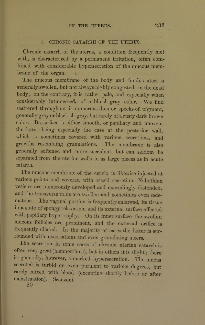 8. CHRONIC CATARRH OF THE UTERUS. Chronic catarrh of the uterus, a condition frequently met with, is characterized by a permanent irritation, often com- bined with considerable hypersecretion of the mucous mem- brane of the organ. The mucous membrane of the body and fundus uteri is generally swollen, but not always highly congested, in the dead body; on the contrary, it is rather pale, and especially when considerably intumesced, of a bluish-gray color. We find scattered throughout it numerous dots or specks of pigment, generally gray or blackish-gray, but rarely of a rusty dark brown color. Its surface is either smooth, or papillary and uneven, the latter being especially the case at the posterior wall, which is sometimes covered with various secretions, and growths resembling granulations. The membrane is also generally softened and more succulent, but can seldom be separated from the uterine walls in as large pieces as in acute catarrh. The mucous membrane of the cervix is likewise injected at various points and covered with viscid secretion. Nabothian vesicles are numerously developed and exceedingly distended, and the transverse folds are swollen and sometimes even oede- matous. The vaginal portion is frequently enlarged, its tissue in a state of spongy relaxation, and its external surface affected with papillary hypertrophy. On its inner surface the swollen mucous follicles are prominent, and the external orifice is frequently dilated. In the majority of cases the latter is sur- rounded with excoriations and even granulating ulcers. fihe secretion in some cases of chronic iiterine catarrh is often very great (blennorrhoea), but in others it is slight; there is generally, however, a marked hypersecretion. The mucus secreted is turbid or even purulent to various degrees, but rarely mixed with blood (excepting shortly before or after menstruation). Scanzoni. 20