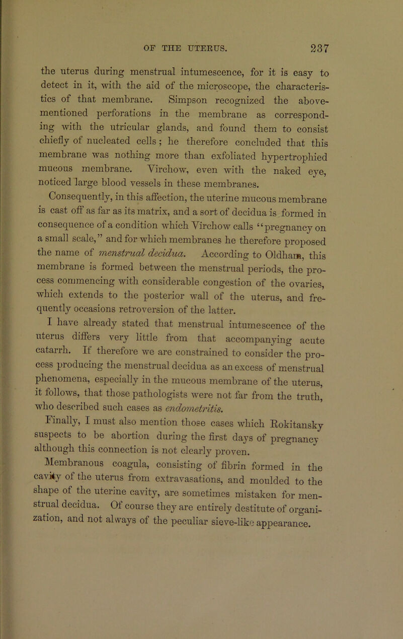 the uterus during menstrual intumescence, for it is easy to detect in it, with the aid of the microscope, the characteris- tics of that membrane. Simpson recognized the above- mentioned perforations in the membrane as correspond- ing with the utricular glands, and found them to consist chiefly of nucleated cells; he therefore concluded that this membrane was nothing more than exfoliated hypertrophied mucous membrane. Virchow, even with the naked eye, noticed large blood vessels in these membranes. Consequently, in this affection, the uterine mucous membrane is cast off as fai- as its matrix, and a sort of decidua is formed in consequence of a condition which Virchow calls “pregnancy on a small scale,” and for which membranes he therefore proposed the name of menstrual decidua. According to Oldham, this membrane is formed between the menstrual periods, the pro- cess commencing with considerable congestion of the ovaries, which extends to the posterior wall of the uterus, and fre- quently occasions retroversion of the latter. I have already stated that menstrual intumescence of the uteius differs very little from that accompanying acute catarrh. If therefore we are constrained to consider the pro- cess pioducing the menstrual decidua as an excess of menstrual phenomena, especially in the mucous membrane of the uterus, it follows, that those pathologists were not far from the truth, who described such cases as endometritis. Finally, I must also mention those cases which Rokitansky suspects to be abortion during the first days of pregnancy although this connection is not clearly proven. Membranous coagula, consisting of fibrin formed in the cavky of the uterus from extravasations, and moulded to the shape of ffie uterine cavity, are sometimes mistaken for men- strual decidua. Of course they are entirely destitute of organi- zation, and not always of the peculiar sieve-like appearance.