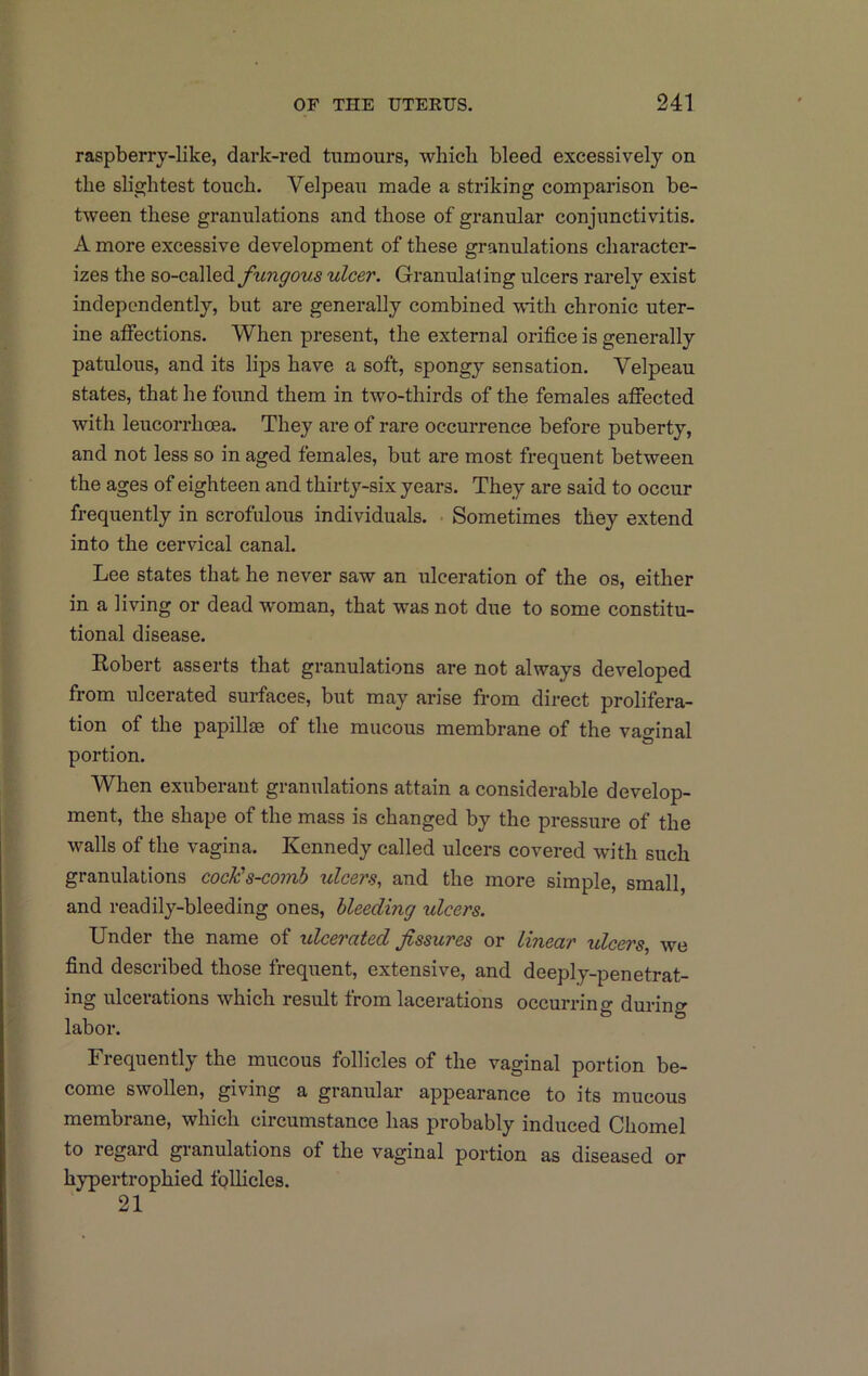raspberry-like, dark-red tumours, which bleed excessively on the slightest touch. Velpeau made a striking comparison be- tween these granulations and those of granular conjunctivitis. A more excessive development of these granulations character- izes the so-calledulcer. Granulating ulcers rarely exist independently, but are generally combined with chronic uter- ine atFections. When present, the external orifice is generally patulous, and its lips have a soft, spongy sensation. Velpeau states, that he found them in two-thirds of the females affected with leucorrhoea. They are of rare occurrence before puberty, and not less so in aged females, but are most frequent between the ages of eighteen and thirty-six years. They are said to occur frequently in scrofulous individuals. • Sometimes they extend into the cervical canal. Lee states that he never saw an ulceration of the os, either in a living or dead w'oman, that was not due to some constitu- tional disease. Robert asserts that granulations are not always developed from ulcerated surfaces, but may arise from direct prolifera- tion of the papillae of the mucous membrane of the vaarinal portion. When exuberant granulations attain a considerable develop- ment, the shape of the mass is changed by the pressure of the walls of the vagina. Kennedy called ulcers covered wdth such granulations cock's-comb ulcers, and the more simple, small, and readily-bleeding ones, bleeding ulcers. Under the name of ulcerated fissures or linear ulcers, we find described those frequent, extensive, and deeply-penetrat- ing ulcerations which result from lacerations occurring during labor. Frequently the mucous follicles of the vaginal portion be- come swollen, giving a granular appearance to its mucous membrane, which circumstance has probably induced Chomel to regard granulations of the vaginal portion as diseased or hypertrophied follicles. 21