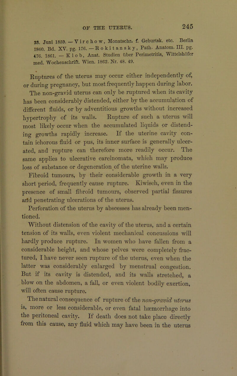 23. Juni 1869. — Virchow, Monatschr. f. Geburtsk. etc. Berlin 1860. Bd. XV. pg. 176. —Rokitansky, Path. Anatom. III. pg. 476. 1861. — Klob, Anat. Studien liber Perimetritis, Wittelshbfer med. Wochenschrift. Wien. 1862. Nr. 48. 49. Ruptures of the uterus may occur either independently of, or during pregnancy, but most frequently happen during labor. The non-gravid uterus can only be ruptured when its cavity has been considerably distended, either by the accumulation of different fluids, or by adventitious growths without increased hypertrophy of its walls. Rupture of such a uterus will most likely occur when the accumulated liquids or distend- ing growths rapidly increase. If the uterine cavity con- tain ichorous fluid or pus, its inner surface is generally ulcer- ated, and rupture can therefore more readily occur. The same applies to ulcerative carcinomata, which may produce loss of substance or degeneration of the uterine walls. Fibroid tumours, by their considerable growth in a veiy short period, frequently cause laipture. Kiwisch, even in the presence of small fibroid tumours, observed partial flssm*es aild penetrating ulcerations of the uterus. Perforation of the uterus by abscesses has already been men- tioned. Without distension of the cavity of the uterus, and a certain tension of its walls, even violent mechanical concussions will hardly produce rupture. In women who have fallen from a considerable height, and whose pelves were completely frac- tured, I have never seen rupture of the uterus, even when the latter was considerably enlarged by menstrual congestion. But if its cavity is distended, and its walls stretched, a blow on the abdomen, a fall, or even violent bodily exertion, will often cause rupture. The natural consequence of rupture of the non-gravid uterus is, more or less considerable, or even fatal haemorrhage into the peritoneal cavity. If death does not take place directly from this cause, any fluid which may have been in the uterus