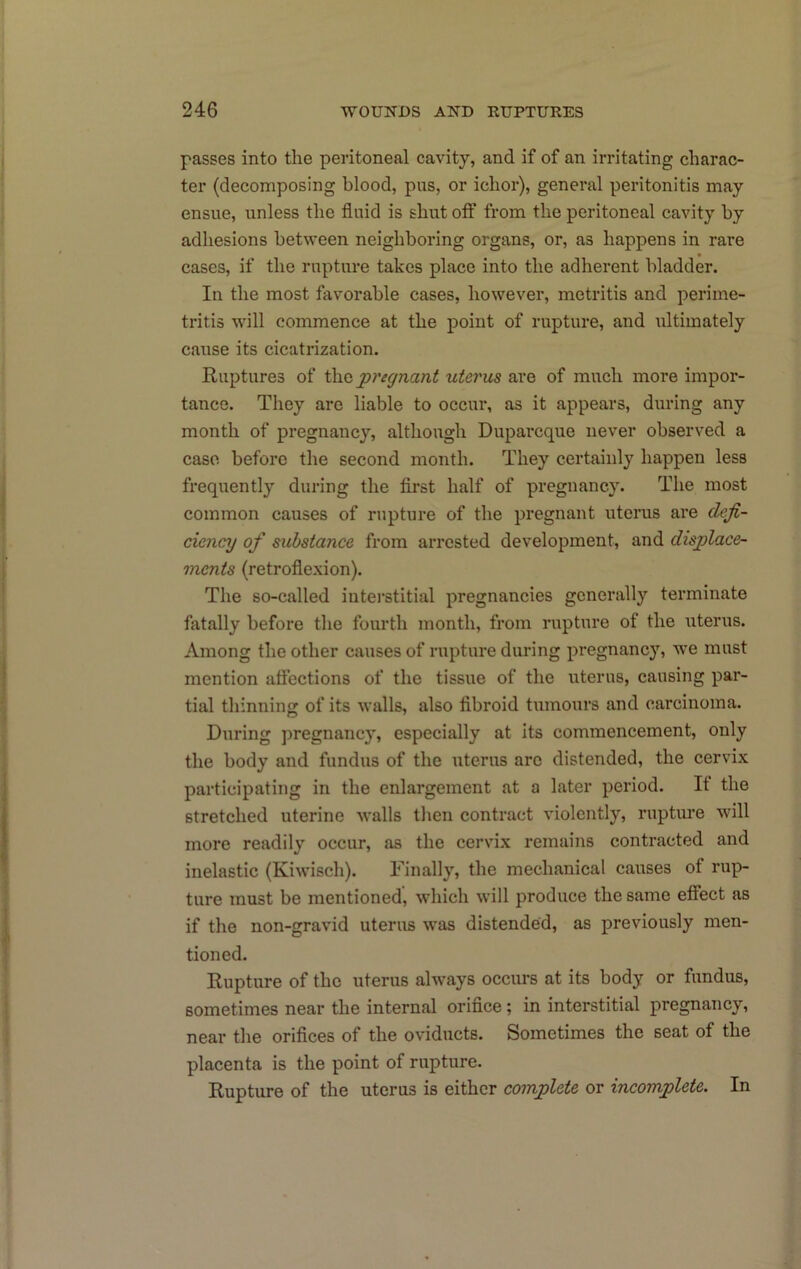 passes into the peritoneal cavity, and if of an irritating charac- ter (decomposing blood, pus, or ichor), general peritonitis may ensue, unless the fluid is shut off from the peritoneal cavity hy adhesions between neighboring organs, or, as happens in rare cases, if the rupture takes place into the adherent bladder. In the most favorable cases, however, metritis and perime- tritis will commence at the point of rupture, and ultimately cause its cicatrization. Ruptures of pregnant uterus are of much more impor- tance. They are liable to occur, as it appears, during any month of pregnancy, although Duparcque never observed a case before the second month. They certainly happen less frequently during the first half of pregnancy. The most common causes of rupture of the pregnant uterus are deji- ciency of substance from arrested development, and displace- ments (retroflexion). The so-called iutei'stitial pregnancies generally terminate fatally before the fourth month, from rupture of the uterus. Among the other causes of rupture during pregnancy, we must mention affections of the tissue of the uterus, causing par- tial tliinning of its walls, also fibroid tumours and carcinoma. During pregnancy, especially at its commencement, only the body and fundus of the uterus are distended, the cervix participating in the enlargement at a later period. It the stretched uterine walls tlien contract violently, ruptiu’e will more readily occur, as the cervix remains contracted and inelastic (Kiwisch). Finally, the mechanical causes of rup- ture must be mentioned, which will produce the same effect as if the non-gravid uterus was distended, as previously men- tioned. Rupture of the uterus always occurs at its body or fundus, sometimes near the internal orifice; in interstitial pregnancy, near the orifices of the oviducts. Sometimes the seat of the placenta is the point of rupture. Rupture of the uterus is either complete or incomplete. In