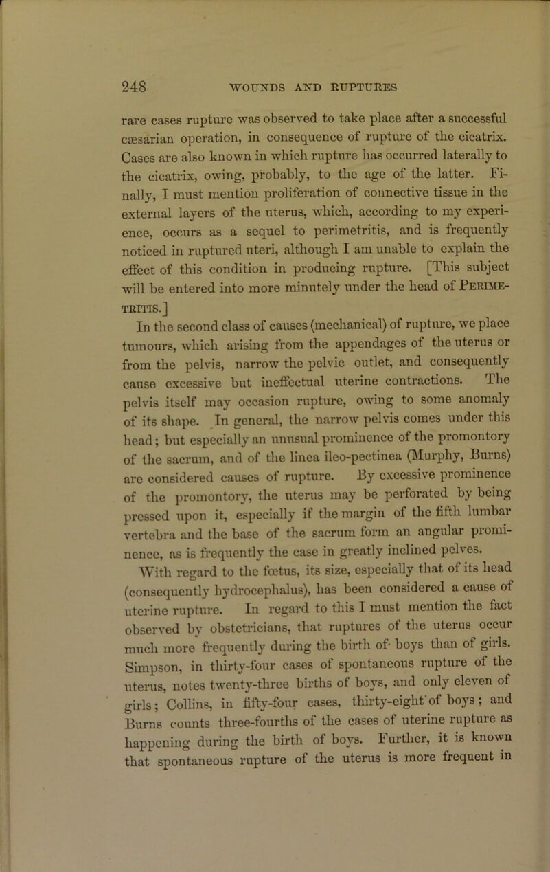 r 248 WOUNDS AND RUPTURES rare cases rupture was observed to take place after a successful cjEsarian operation, in consequence of rupture of the cicatrix. Cases are also known in which rupture has occurred laterally to the cicatrix, owing, probably, to the age of the latter. Fi- nally, I must mention proliferation of connective tissue in the external layers of the uterus, which, according to my experi- ence, occurs as a sequel to perimetritis, and is frequently noticed in ruptured uteri, although I am unable to explain the effect of this condition in producing rupture. [This subject will be entered into more minutely under the head of Perime- tritis.] In the second class of causes (mechanical) of rupture, we place tumours, w’hich arising from the appendages of the uterus or i from the pelvis, narrow the pelvic outlet, and consequently cause excessive but ineffectual uterine contractions. The j pelvis itself may occasion rupture, owing to some anomaly ' of its shape. In general, the narrow pelvis comes under this head; but especially an unusual prominence of the promontory of the sacrum, and of the linea ileo-pectinea (Murphy, Burns) I are considered causes ot rupture. By excessive prominence * of the promontory, the uterus may be perforated by being pressed upon it, especially if the margin of the fifth lumbai i vertebra and the base of the sacrum form an angular promi- nence, as is frequently the case in greatly inclined pelves. With regard to the foetus, its size, especially that of its head (consequently hydrocephalus), has been considered a cause of uterine rupture. In regard to this I must mention the fact observed by obstetricians, that ruptures of the uterus occur j much more frequently during the birth of- boys than of girls, j Simpson, in thirty-four cases of spontaneous rupture of the ; uterus, notes twenty-three births of boys, and only eleven of ; girls; Collins, in fifty-four cases, thirty-eight'of boys ; and ) Burns counts three-fourths of the cases of uterine rupture as happening during the birth of boys. Further, it is known that spontaneous rupture of the uterus is more frequent in