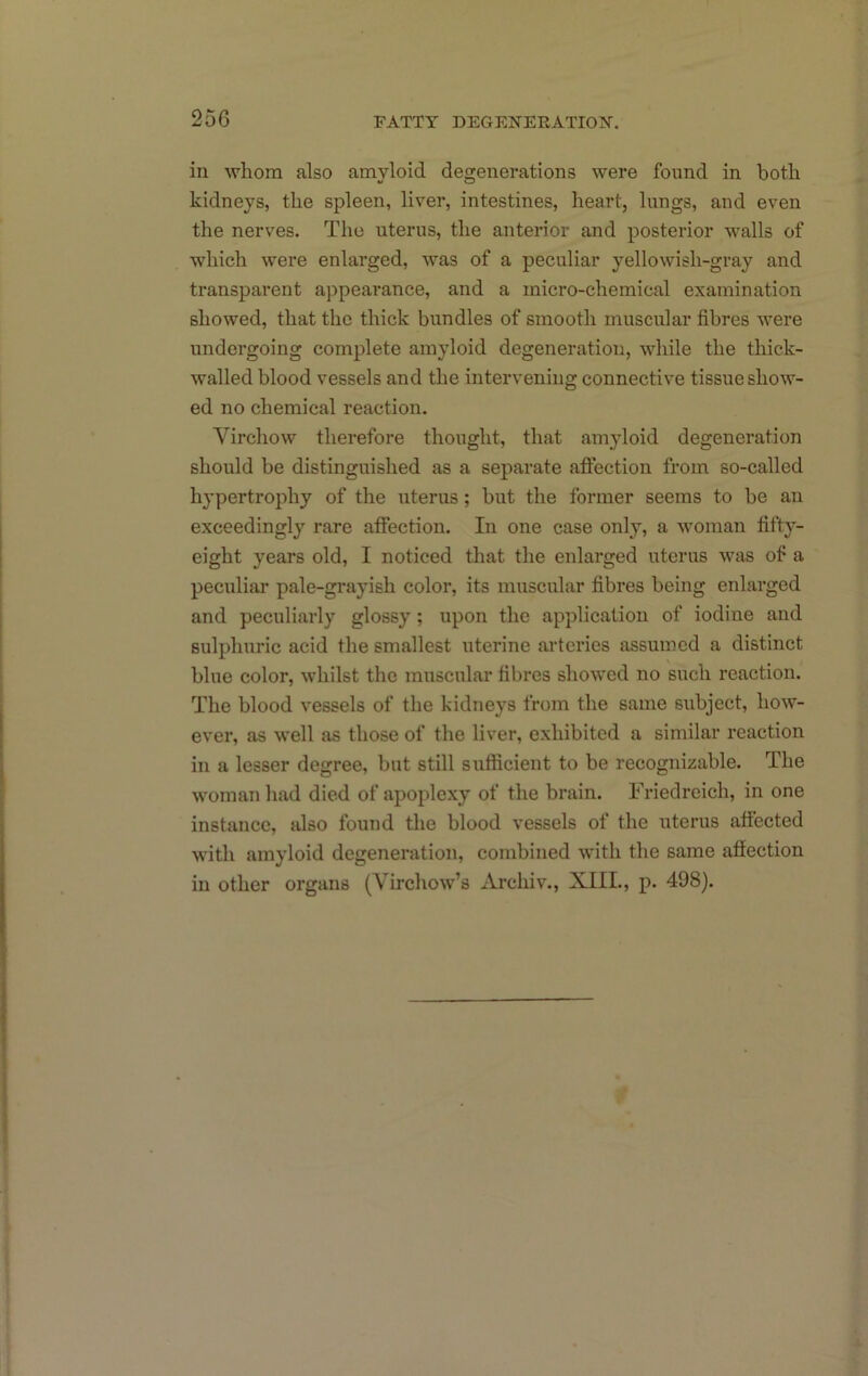 in whom also amyloid degenerations were found in both kidneys, the spleen, liver, intestines, heart, lungs, and even the nerves. The uterus, the anterior and posterior walls of which were enlarged, was of a peculiar yellowish-gray and transparent appearance, and a micro-chemical examination showed, that the thick bundles of smooth muscular fibres were undergoing complete amyloid degeneration, while the thick- walled blood vessels and the intervening connective tissue show- ed no chemical reaction. Virchow therefore thought, that amyloid degeneration should be distinguished as a separate affection from so-called hypertrophy of the uterus; but the former seems to be an exceedingly rare affection. In one case only, a woman fifty- eight years old, I noticed that the enlarged uterus was of a peculiar pale-grayish color, its muscular fibres being enlarged and peculiarly glossy ; upon the application of iodine and sulphuric acid the smallest uterine arteries assumed a distinct blue color, whilst the muscular fibres showed no such reaction. The blood vessels of the kidneys from the same subject, how- ever, as well as those of the liver, exhibited a similar reaction in a lesser degree, but still sufficient to be recognizable. The woman had died of apoplexy of the brain. Friedreich, in one instance, also found the blood vessels of the uterus affected with amyloid degeneration, combined with the same affection in other organs (Virchow’s Archiv., XIII., p. 498).