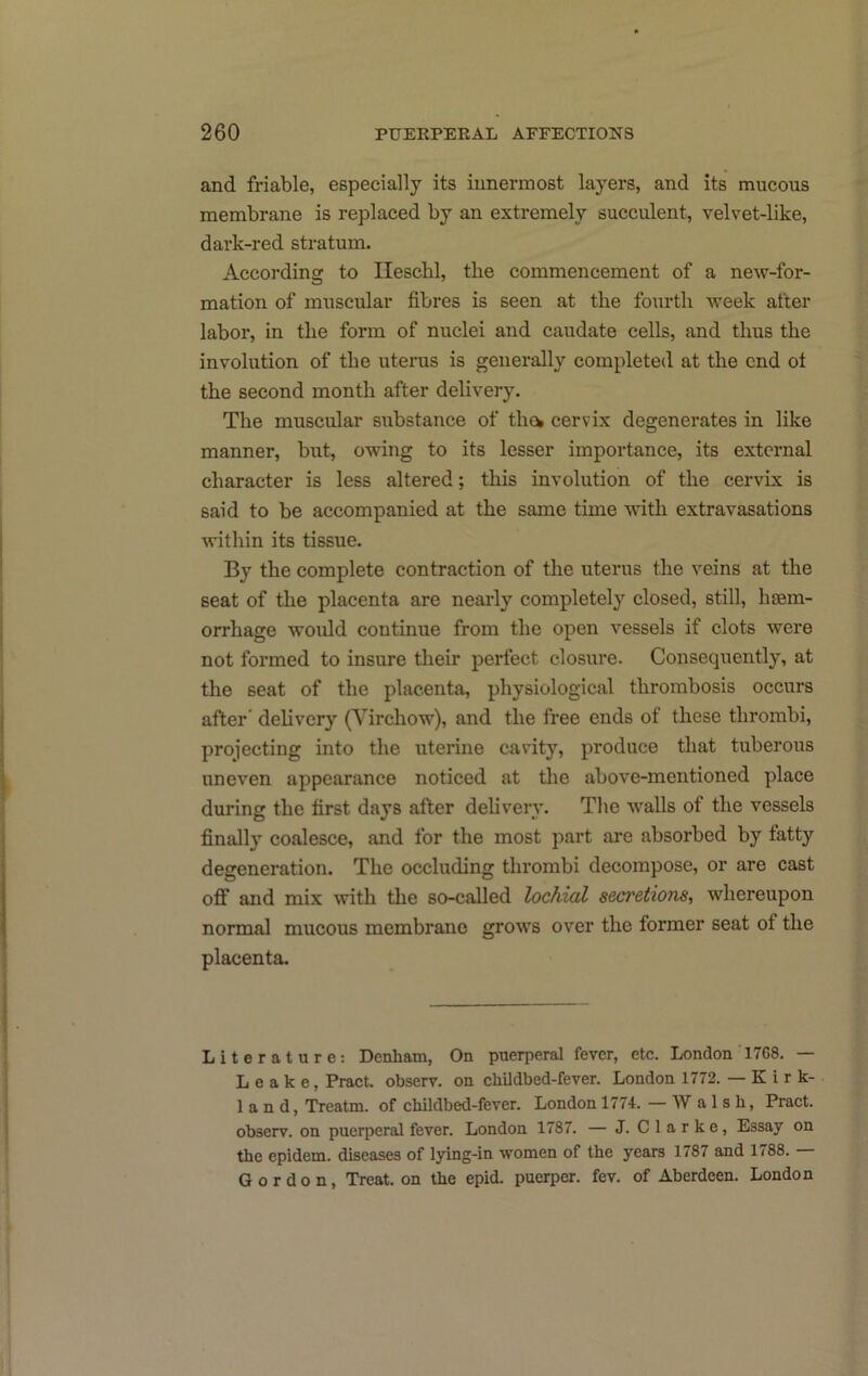 and friable, especially its innermost layers, and its mucous membrane is replaced by an extremely succulent, velvet-like, dark-red stratum. According to Ilescbl, the commencement of a new-for- mation of muscular fibres is seen at the fourth week after labor, in the form of nuclei and caudate cells, and thus the involution of the uterus is generally completed at the end ot the second month after delivery. The muscular substance of thew cervix degenerates in like manner, but, owing to its lesser importance, its external character is less altered; this involution of the cervix is said to be accompanied at the same time with extravasations within its tissue. By the complete contraction of the uterus the veins at the seat of the placenta are nearly completely closed, still, haem- orrhage would continue from the open vessels if clots were not formed to insure their perfect closure. Consequently, at the seat of the placenta, physiological thrombosis occurs after delivery (Yirchow), and the free ends of these thrombi, projecting into the uterine cavity, produce that tuberous uneven appearance noticed at the above-mentioned place during the first days after delivery. The walls of the vessels finally coalesce, and for the most part ai-e absorbed by fatty degeneration. The occluding thrombi decompose, or are cast off and mix with the so-called lochial secretions, whereupon normal mucous membrane grows over the former seat of the placenta. Literature; Denham, On puerperal fever, etc. London 1768. — Leake, Pract. observ. on childbed-fever. London 1772. —Kirk- land, Treatm. of childbed-fever. London 1774. — W a 1 s h, Pract. observ. on puerperal fever. London 1787. — J. Clarke, Essay on the epidem. diseases of lying-in women of the years 1787 and 1788. Gordon, Treat, on the epid. puerper. fev. of Aberdeen. London