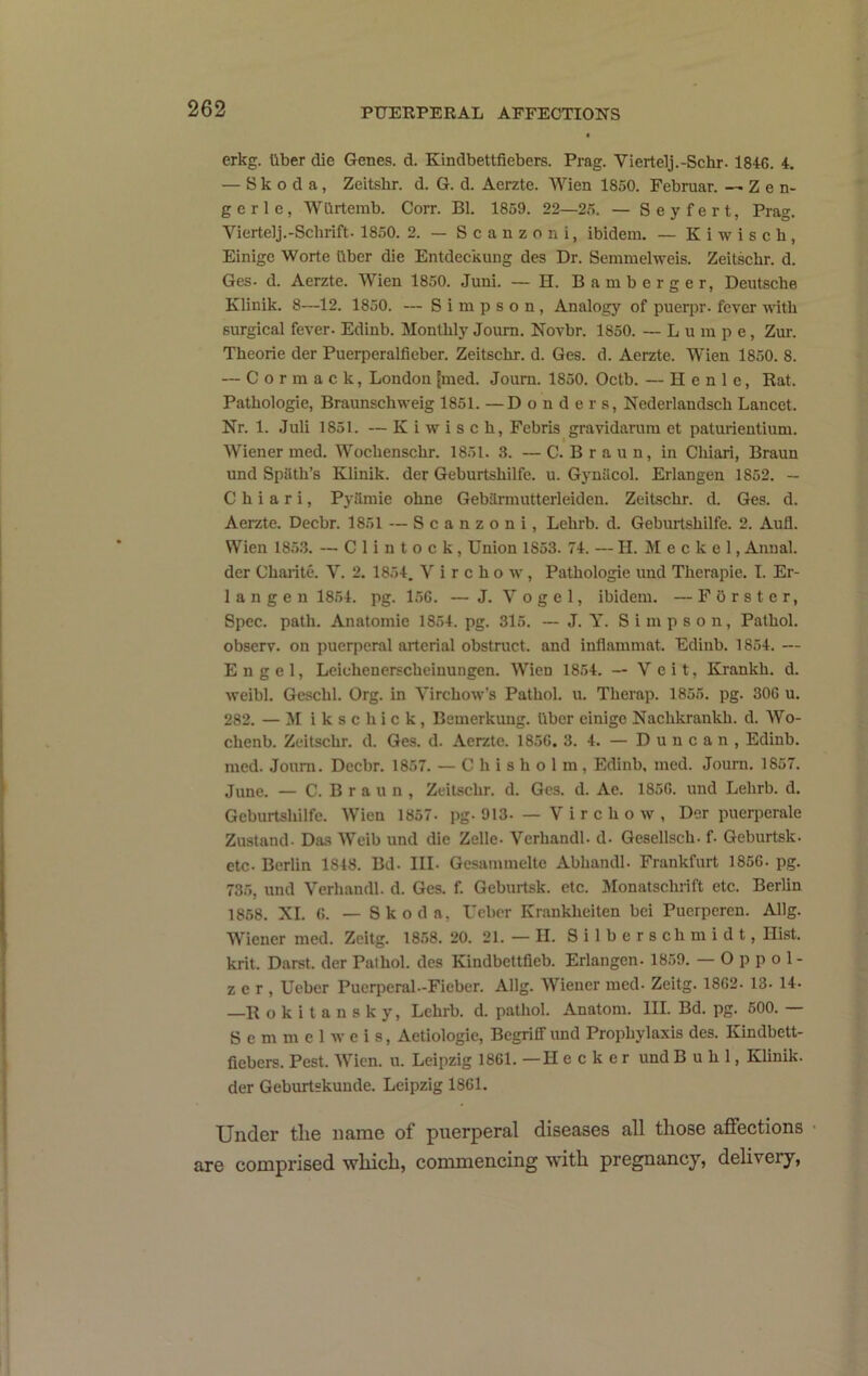 erkg. tiber die Genes, d. Kindbettfiebers. Prag. Viertelj.-Schr. 1846. 4. — Skoda, Zeitshr. d. G. d. Aerzte. Wien 1850. Februar. — Zen- g e r 1 e, Wlirtemb. Corr. Bl. 1859. 22—25. — Seyfert, Prag. Viertelj.-Schrift. 1850. 2. — Scanzoni, ibidem. — K i w i s c h, Einige Worte liber die Entdeckung des Dr. Semmelweis. Zeitscbr. d. Ges. d. Aerzte. Wien 1850. Juni. — H. Bamberger, Deutsche Klinik. 8—12. 1850. — Simpson, Analogy of puerpr. fever with surgical fever. Edinb. Monthly Joum. Novbr. 1850. — L u ra p e, Zur. Theorie der Puerperalficber. Zeitschr. d. Ges. d. Aerzte. Wien 1850. 8. — Cormack, London |med. Joum. 1850. Octb. — H e n 1 e, Rat. Pathologie, Braunschweig 1851. —Bonders, Nederlandsch Lancet. Nr. 1. Juli 1851. — K i w i s c h, Febris gravidarara et paturientium. Wiener med. Wochenschr. 1851. 3. — C. B r a u n, in Ciiiari, Braun und Spilth’s Klinik. der Geburtshilfe. u. Gynilcol. Erlangen 1852. — C h i a r i, Pyilmie ohne GebUrmutterleiden. Zeitschr. d. Ges. d. Aerzte. Decbr. 1851 — Scanzoni, Lehrb. d. Geburtshilfe. 2. Aufl. Wien 1853. — C 1 i n t o c k, Union 1853. 74. — H. Meckel, Anual. der Charite. V. 2. 1854. Virchow, Pathologie und Therapie. I. Er- 1 a n g e n 1854. pg. 156. — J. Vogel, ibidem. — FOrster, Spec. path. Anatomic 1854. pg. 315. — J. Y. Simpson, Pathol, observ. on puerperal arterial obstruct, and inflammat. Edinb. 1854. — Engel, Lelchenerscheinungen. Wien 1854. — Veit, Krankh. d. weibl. Geschl. Org. in Virchow’s Pathol, u. Therap. 1855. pg. 306 u. 282. — M i k s c h i c k, Bemerkung. liber einige Nachkrankh. d. Wo- chenb. Zeitschr. d. Ges. d. Aerzte. 1856. 3. 4. — Duncan, Edinb. med. Joum. Decbr. 1857. — Chisholm, Edinb, med. Joum. 1857. June. — C. B r a u n , Zeitschr. d. Ges. d. Ac. 1856. und Lehrb. d. Geburtshilfe. Wien 1857- pg. 913. — V i r c h o w , Der puerperale Zustand- Das Weib und die Zelle. Verhandl. d. Gesellsch. f. Geburtsk. etc. Berlin 1848. Bd. IIL Gesammelte Abhandl. Frankfurt 1856. pg. 735, und Verhandl. d. Ges. f. Geburtsk. etc. Monatscluift etc. Berlin 1858. XI. 6. — Skoda, Ucber Krankheiten bci Puerpcren. Allg. Wiener med. Zcitg. 1858. 20. 21. — H. S i 1 b e r s ch m i d t, Hist, krit. Darst. der Palhol. des Kindbettfieb. Erlangen. 1859. — O p p o 1- z e r , Ueber Puerperal.-Fieber. Allg. Wiener med. Zeitg. 1862. 13. 14. —R o k i t a n s k y, Lehrb. d. pathol. Anatom. III. Bd. pg. 500. — S e m m e 1 w c i s, Aetiologic, Begriff und Prophylaxis des. Kindbett- liebers. Pest. Wien. u. Leipzig 1861. —H ecker und Buhl, Klinik. der Geburtskunde. Leipzig 1861. Under the name of puerperal diseases all those affections • are comprised which, commencing with pregnancy, delivery.