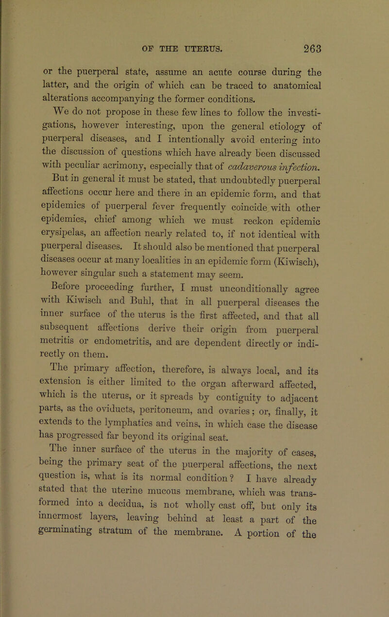 or the puerperal state, assume an acute course during the latter, and the origin of which can be traced to anatomical alterations accompanying the former conditions. We do not propose in these few lines to follow the investi- gations, however interesting, upon the general etiology of puerperal diseases, and I intentionally avoid entering into the discussion of questions which have already been discussed with peculiar acrimony, especially that of cadaverous infection. But in general it must be stated, that undoubtedly puerperal affections occur here and there in an epidemic form, and that epidemics of puerperal fever frequently coincide with other epidemics, chief among which we must reckon epidemic erysipelas, an affection nearly related to, if not identical with puerperal diseases. It should also be mentioned that puerperal diseases occur at many localities in an epidemic form (Kiwisch), however singiilar such a statement may seem. Before proceeding further, I must unconditionally agree with Kiwisch and Buhl, that in all puerperal diseases the inner surface of the uterus is the first affected, and that all subsequent affections derive their origin from puerperal metritis or endometritis, and are dependent directly or indi- rectly on them. Ihe primary affection, therefore, is always local, and its extension is either limited to the organ afterward affected, which is the uterus, or it spreads by contiguity to adjacent parts, as the oviducts, peritoneum, and ovaries; or, finally, it extends to the lymphatics and veins, in which case the disease has progressed far beyond its original seat. Hie inner surface of the uterus in the majority of cases, being the primary seat of the puerperal affections, the next question is, what is its normal condition? I have already stated that the uterine mucous membrane, which was trans- formed into a decidua, is not wholly cast off, but only its innermost layers, leaving behind at least a part of the germinating stratum of the membrane. A portion of the