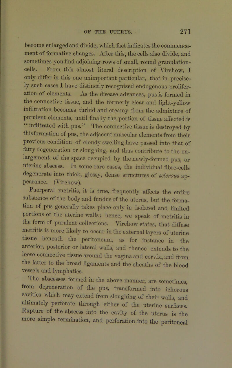 become enlarged and divide, which fact indicates the commence- ment of formative changes. After this, the cells also divide, and sometimes you find adjoining rows of small, round granulation- cells. From this almost literal description of Virchow, I only differ in this one unimj)ortant particular, that in precise- ly such cases I have distinctly recognized endogenous prolifer- ation of elements. As the disease advances, pus is formed in the connective tissue, and the formerly clear and light-yellow infiltration becomes turbid and creamy from the admixture of purulent elements, until finally the portion of tissue affected is ‘ ‘ infiltrated with pus. ” The connective tissue is destroyed by this formation of pus, the adjacent muscular elements from their previous condition of cloudy swelling have passed into that of fatty degeneration or sloughing, and thus contribute to the en- largement of the space occupied by the newly-formed pus, or uterine abscess. In some rare cases, the individual fibre-cells degenerate into thick, glossy, dense structures of sclerous ap- pearance. (Virchow). Puerperal metritis, it is true, frequently affects the entire substance of the body and fundus of the uterus, but the forma- tion of pus generally takes place only in isolated and limited portions of the uterine walls; hence, we speak of metritis in the form of purulent collections. Virchow states, that diffuse metritis is more likely to occur in the external layers of uterine tissue beneath the peritoneum, as for instance in the anterior, posterior or lateral walls, and thence extends to the loose connective tissue around the vagina and cervix, and from the latter to the broad ligaments and the sheaths of the blood vessels and lymphatics. The abscesses formed in the above manner, are sometimes, from^ degeneration of the pus, transformed into ichorous cavities which may extend from sloughing of their walls, and ultimately perforate through either of the uterine surfaces. Rupture of the abscess into the cavity of the uterus is the more simple termination, and perforation into the peritoneal