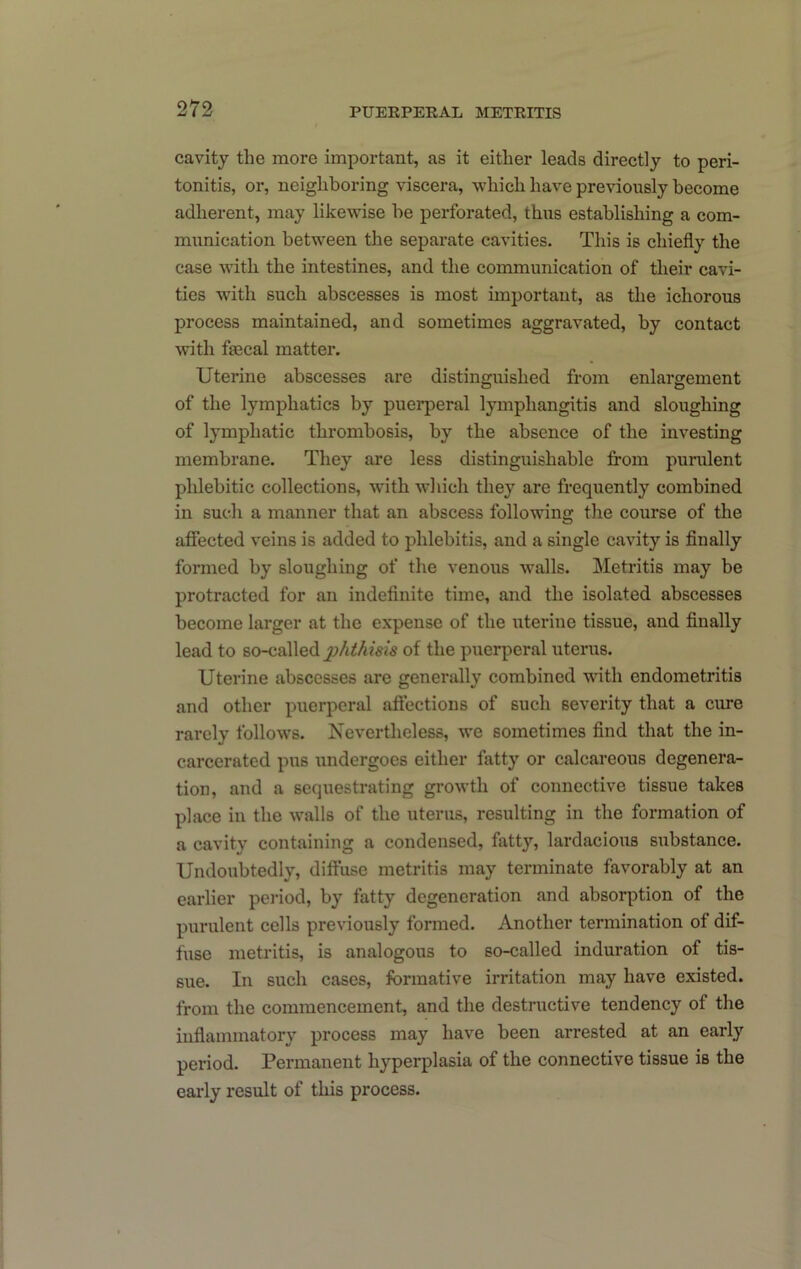 cavity the more important, as it either leads directly to peri- tonitis, or, neighboring viscera, which have previously become adherent, may likewise be perforated, thus establishing a com- munication between the separate cavities. This is chiefly the case with the intestines, and the communication of their cavi- ties with such abscesses is most important, as the ichorous process maintained, and sometimes aggravated, by contact with fecal matter. Uterine abscesses are distinguished from enlargement of the lymphatics by puerperal lymphangitis and sloughing of lymphatic thrombosis, by the absence of the investing membrane. They are less distinguishable from purulent phlebitic collections, with wliich they are frequently combined in such a manner that an abscess following the course of the aflfected veins is added to phlebitis, and a single eavity is finally formed by sloughing of the venous walls. Metritis may be protracted for an indefinite time, and the isolated abscesses become larger at the expense of the uterine tissue, and finally lead to so-called of the puerperal uterus. Uterine abscesses are generally combined with endometritis and other puerperal aftections of such severity that a cure rarely follows. Nevertheless, we sometimes find that the in- carcerated pus undergoes either fatty or calcareous degenera- tion, and a sequestrating gi-owth of connective tissue takes place in the walls of the uterus, resulting in the formation of a cavity containing a condensed, fatty, lardacious substance. Undoubtedly, diffuse metritis may terminate favorably at an earlier pei’iod, by fatty degeneration and absorption of the purulent cells previously formed. Another termination of dif- fuse metritis, is analogous to so-called induration of tis- sue. In such cases, formative irritation may have existed, from the commencement, and the destructive tendency of the inflammatory process may have been arrested at an early period. Permanent hyperplasia of the connective tissue is the early result of this process.