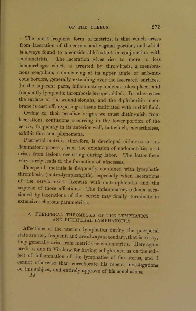 • The most frequent form of metritis, is that which arises from laceration of the cervix and vaginal portion, and which is always found to a considerable'extent in conjunction with endometritis. The laceration gives rise to more oi' less haemorrhage, which is arrested by throirbosis, a membra- nous coagulum, commencing at its upper angle or sub-mu- cous borders, generally extending over the lacerated surfaces. In the adjacent parts, inflammatory oedema takes place, and frequently lymphatic thrombosis is superadded. In other cases the surface of the wound sloughs, and the diphtheritic mem- brane is cast off, exposing a tissue inflltrated with turbid fluid. Owing to their peculiar origin, we must distinguish from lacerations, contusions occurring in the lower portion of the cervix, frequently in its anterior wall, but which, nevertheless, exhibit the same phenomena. Puerperal metritis, therefore, is developed either as an in- flammatory process, from the extension of endometritis, or it arises from lesions occurring during labor. The latter form very rarely leads to the formation of abscesses. I uerperal metritis is frequently combined with lymphatic thrombosis, (metro-lymphangitis), especially when lacerations of the cervix exist, likewise with metro-phlebitis and the sequelas of those affections. The inflammatory oedema occa- sioned by lacerations of the cervix may Anally terminate in extensive ichorous parametritis. c. PUERPERAL THROMBOSIS OF THE LYMPHATICS AND PUERPERAL LYMPHANGITIS. Affections of the uterine lymphatics during the puerperal state are very frequent, and are always secondary, that is to say, they generally arise from metritis or endometriiis. Here again credit is due to Virchow for having enlightened us on the sub- ject of inflammation of the lymphatics of the uterus, and I cannot otherwise than corroborate his recent investigations on this subject, and entirely approve of his conclusions. 25