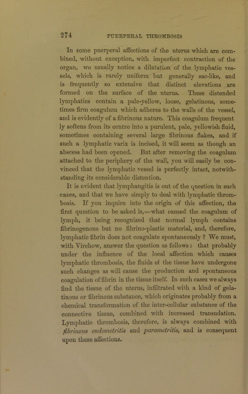 PUERPERAL THROMBOSIS In some puerperal aflections of the uterus which are com- bined, without exception, with imperfect contraction of the organ, we usually notice a dilatation of the lymphatic ves- sels, which is rarely uniform but generally sac-like, and is frequently so extensive that distinct elevations are formed on the surface of the uterus. These distended lymphatics contain a pale-yellow, loose, gelatinous, some- times firm coagulum which adheres to the walls of the vessel, and is evidently of a fibrinous nature. This coagulum frequent ly softens from its centre into a purulent, pale, yellowish fiuid, sometimes containing several large fibrinous fiakes, and if such a lymphatic varix is incised, it will seem as though an abscess had been opened. But after removing the coagulum attached to the periphery of the wall, you will easily be con- vinced that the lymphatic vessel is perfectly intact, notwith- standing its considerable distention. It is evident that lymphangitis is oiit of the question in such cases, and that we have simply to deal with lymphatic throm- bosis. If you inquire into the origin of this afiection, the first question to be asked is,—what caused the coagulum of lymph, it being recognized that normal lymph contains fibrinogenous but no fibrino-plastic material, and, therefore, lymphatic fibrin does not coagulate spontaneously ? We must, with Virchow, answer the question as follows : that probably under the influence of the local affection which causes lymphatic thrombosis, the fluids of the tissue have undergone such changes as will cause the production and spontaneous coagulation of fibrin in the tissue itself. In such cases we always find the tissue of the uterus, infiltrated with a kind of gela- tinous or fibrinous sitbstance, which originates probably from a chemical transformation of the inter-cellular substance of the connective tissue, combined with increased transudation. Lymphatic thrombosis, therefore, is always combined with fibrinoxis endometritis and parametritis, and is consequent upon these affections.