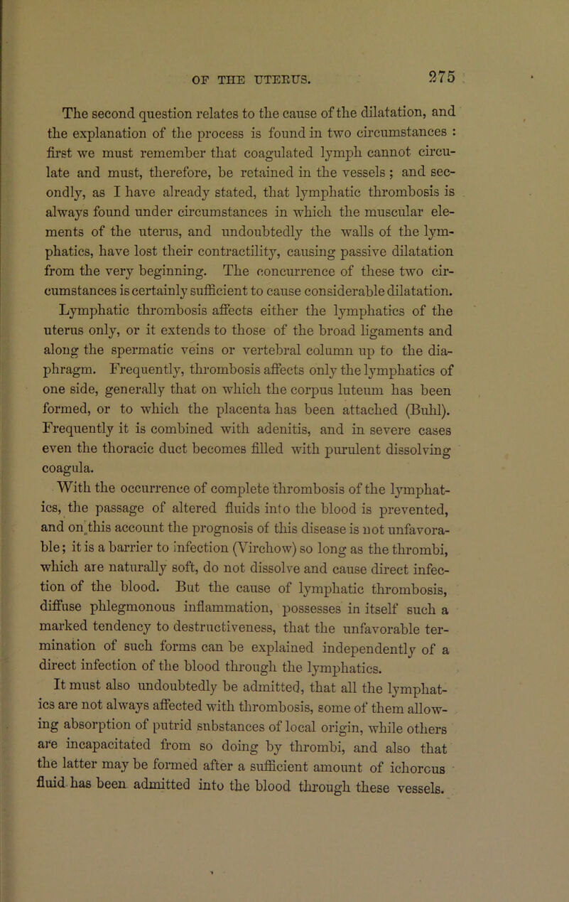 The second question relates to the cause of the dilatation, and the explanation of the process is found in two circumstances : first we must remember that coagulated lymph cannot circu- late and must, therefore, be retained in the vessels ; and sec- ondly, as I have already stated, that lymi:)hatic thrombosis is always found under circumstances in which the muscular ele- ments of the uterus, and undoubtedly the walls of the lym- phatics, have lost their contractility, causing passive dilatation from the very beginning. The concurrence of these two cir- cumstances is certainly sufficient to cause considerable dilatation. Lymphatic thrombosis afiects either the lymphatics of the uterus only, or it extends to those of the broad ligaments and along the spermatic veins or vertebral column up to the dia- phragm. Frequently, thrombosis affects only the lymphatics of one side, generally that on which the corjDus luteum has been formed, or to which the placenta has been attached (Buhl). Frequently it is combined with adenitis, and in severe cases even the thoracic duct becomes filled with pimulent dissolving coagula. With the occurrence of complete thrombosis of the lymphat- ics, the passage of altered fiuids into the blood is prevented, and on^this account the prognosis of this disease is not unfavora- ble ; it is a barrier to infection (Virchow) so long as the thrombi, which are naturally soft, do not dissolve and cause direct infec- tion of the blood. But the cause of lymphatic thrombosis, diffuse phlegmonous inflammation, possesses in itself such a marked tendency to destructiveness, that the unfavorable ter- mination of such forms can be explained independently of a direct infection of the blood through the lymphatics. It must also undoubtedly be admitted, that all the lymphat- ics are not always affected with thrombosis, some of them allow- ing absorption of putrid substances of local origin, while others are incapacitated from so doing by thrombi, and also that the latter may be formed after a sufficient amount of ichorous fluid has been admitted into the blood through these vessels.