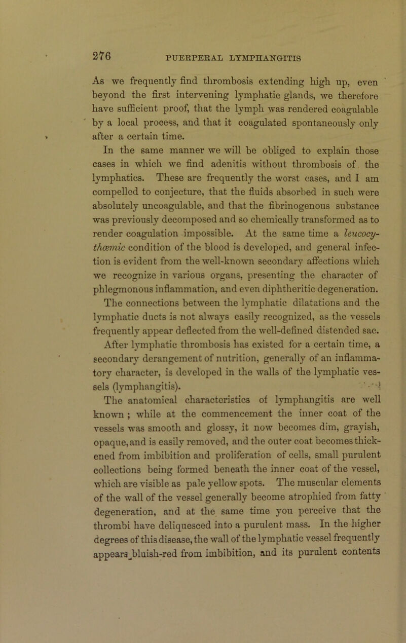 As we frequently find thrombosis extending high up, even beyond the first intervening lymphatic glands, we therefore have sufficient proof, that the lymph was rendered coagulable by a local process, and that it coagulated spontaneously only after a certain time. In the same manner we will be obliged to explain those cases in which we find adenitis without thrombosis of the lymphatics. These are frequently the worst cases, and I am compelled to conjecture, that the fiuids absorbed in such were absolutely uncoagulable, and that the fibrinogenous substance was previously decomposed and so chemically transformed as to render coagulation impossible. At the same time a leucocy- thceynic condition of the blood is developed, and general infec- tion is evident from the well-known secondary afiections which we recognize in various organs, presenting the character of phlegmonous inflammation, and even diphtheritic degeneration. The connections between the lymphatic dilatations and the lymphatic ducts is not always easily recognized, as the vessels frequently appear defiected from the well-defined distended sac. After lymphatic thrombosis has existed for a certain time, a secondary derangement of nutrition, generally of an inflamma- tory character, is developed in the walls of the lymphatic ves- sels (lymphangitis). Tlie anatomical characteristics of lymphangitis are well known ; while at the commencement the inner coat of the vessels was smooth and glossy, it now becomes dim, grayish, opaque, and is easily removed, and the outer coat becomes thick- ened from imbibition and proliferation of cells, small purulent collections being formed beneath the inner coat of the vessel, which are visible as pale yellow spots. The muscular elements of the wall of the vessel generally become atrophied from fatty degeneration, and at the same time you perceive that the thrombi have deliquesced into a purulent mass. In the higher degrees of this disease, the wall of the lymphatic vessel frequently appear3_^bluish-red from imbibition, and its purulent contents