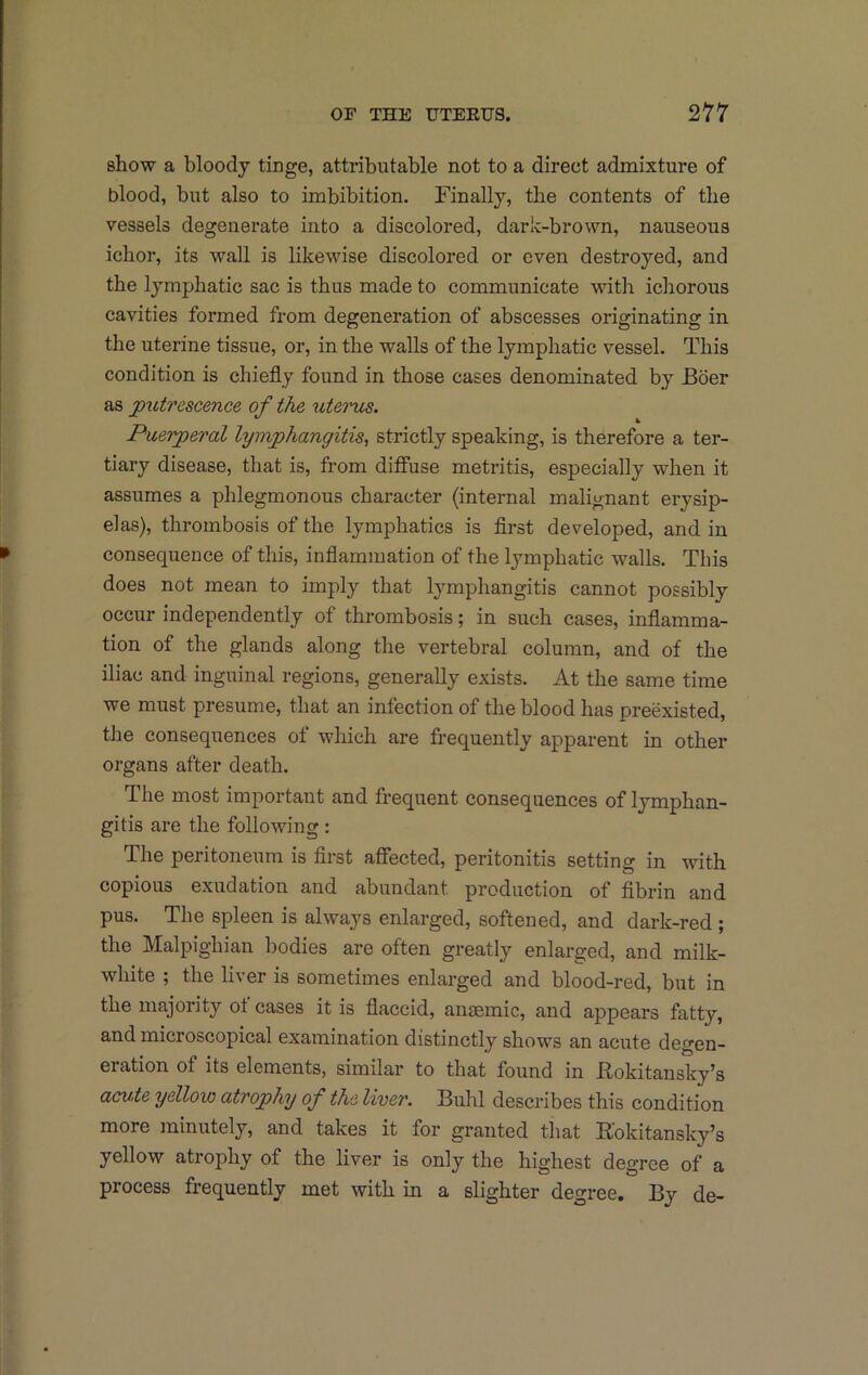 show a bloody tinge, attributable not to a direct admixture of blood, but also to imbibition. Finally, the contents of the vessels degenerate into a discolored, dark-brown, nauseous ichor, its wall is likewise discolored or even destroyed, and the lymphatic sac is thus made to communicate with ichorous cavities formed from degeneration of abscesses originating in the uterine tissue, or, in the walls of the lymphatic vessel. This condition is chiefly found in those cases denominated by Boer as putrescence of the utencs. Puerperal lymphangitis^ strictly speaking, is therefore a ter- tiary disease, that is, from difiuse metritis, especially when it assumes a phlegmonous character (internal malignant erysip- elas), thrombosis of the lymphatics is flrst developed, and in consequence of this, inflammation of the lymphatic walls. This does not mean to imply that lymphangitis cannot possibly occur independently of thrombosis; in such cases, inflamma- tion of the glands along the vertebral column, and of the iliac and inguinal regions, generally exists. At the same time we must presume, that an infection of the blood has preexisted, the consequences of which are frequently apparent in other organs after death. The most important and frequent consequences of lymphan- gitis are the following: The peritoneum is flrst afiected, peritonitis setting in with copious exudation and abundant production of fibrin and pus. The spleen is always enlarged, softened, and dark-red ; the Malpighian bodies are often greatly enlarged, and milk- white ; the liver is sometimes enlarged and blood-red, but in the majority ot cases it is flaccid, ansemic, and appears fatty, and microscopical examination distinctly shows an acute degen- eration of its elements, similar to that found in Rokitansky’s acvie yelloio atrophy of the liver. Bulil describes this condition more minutely, and takes it for granted that Rokitansky’s yellow atrophy of the liver is only the highest degree of a process frequently met with in a slighter degree. By de-