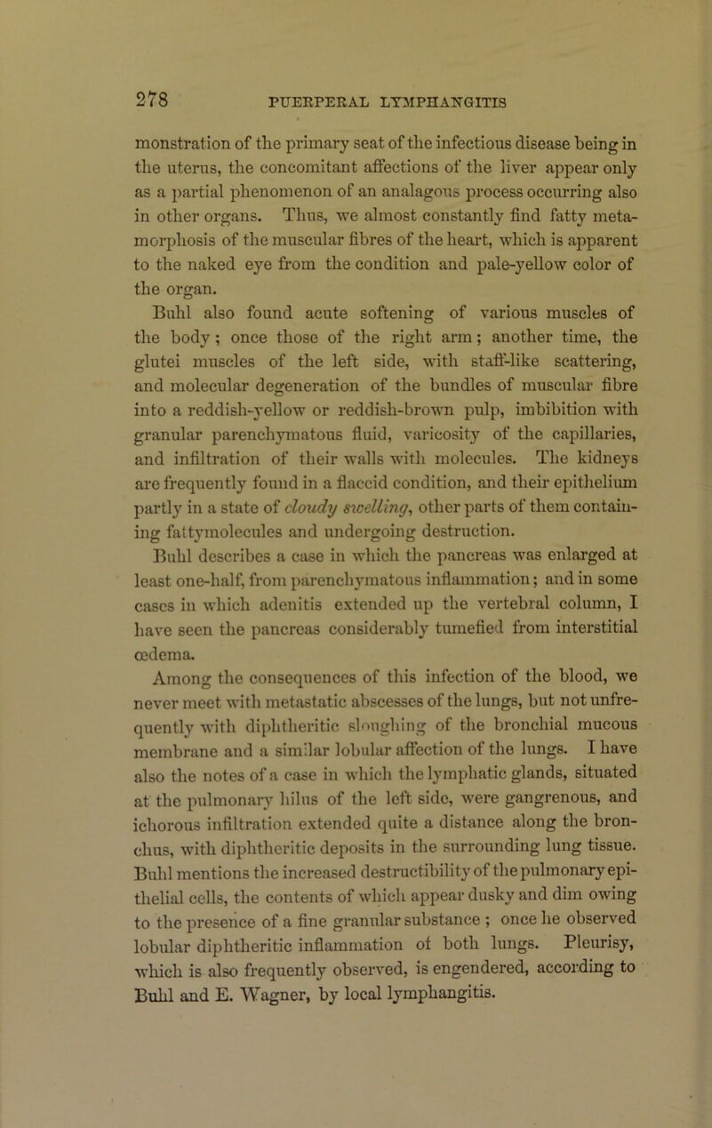 monstration of the primary seat of the infectious disease being in the uterus, the concomitant affections of the liver appear only as a i)artial phenomenon of an analagous process occurring also in other organs. Thus, we almost constantly find fatty meta- morphosis of the muscular fibres of the heart, which is apparent to the naked eye from the condition and pale-yellow color of the organ. Bnhl also found acute softening of various muscles of the body; once those of the right arm; another time, the glutei muscles of the left side, with stafl-like scattering, and molecular degeneration of the bundles of muscular fibre into a reddish-yellow or reddish-brown pulp, imbibition with granular parenchymatous fiuid, varicosity of the capillaries, and infiltration of their walls with molecules. The kidneys are frequently found in a flaccid condition, and their epithelium partly in a state of cloudy sicelling, other parts of them contain- ing fattymolecules and undergoing destruction. Buhl describes a case in which the pancreas was enlarged at least one-half, from parenchymatous inflammation; and in some cases in which adenitis extended up the vertebral column, I have seen the pancreas considerably tiunefied from interstitial oedema. Among the consequences of this infection of the blood, we never meet with metastatic abscesses of the lungs, but not unfre- quently with diphtheritic sloughing of the bronchial mucous membrane and a similar lobular affection of the lungs. I have also the notes of a case in which the lymphatic glands, situated at the pulmonary lulus of the left side, were gangrenous, and ichorous infiltration extended quite a distance along the bron- chus, with diphtheritic deposits in the surrounding lung tissue. Buhl mentions the increased destructibility of the pulmonary epi- thelial cells, the contents of which appear dusky and dim owing to the presence of a fine granular substance ; once he observed lobular diphtheritic inflammation of both lungs. Pleurisy, which is also frequently observed, is engendered, according to Buhl and E. Wagner, by local lymphangitis.