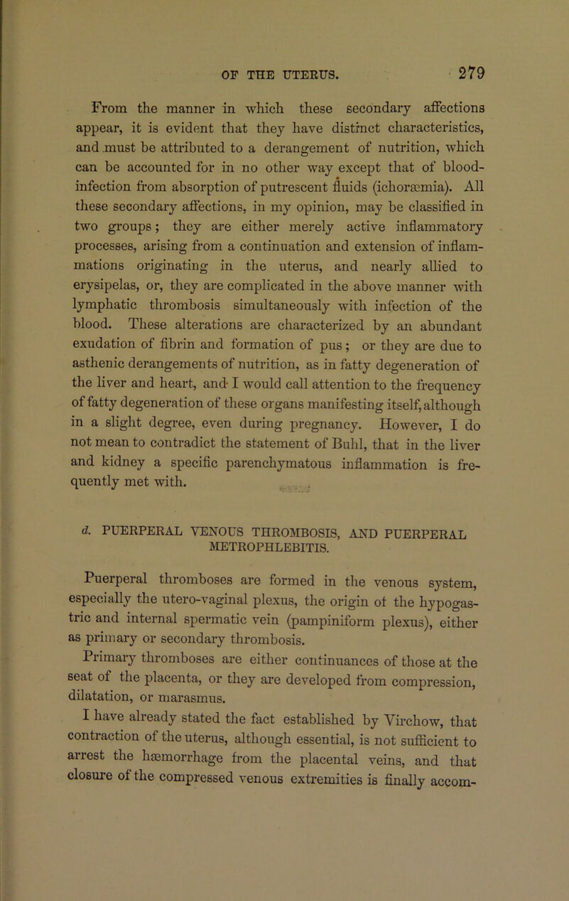 From the manner in which these secondary affections appear, it is evident that they have distinct characteristics, and must be attributed to a derangement of nutrition, which can be accounted for in no other way except that of blood- infection from absorption of putrescent fluids (ichorsemia). All these secondary afi'ections, in my opinion, may be classifled in two groups; they are either merely active inflammatory processes, arising from a continuation and extension of inflam- mations originating in the uterus, and nearly allied to erysipelas, or, they are complicated in the above manner with lymphatic thrombosis simultaneously with infection of the blood. These alterations are characterized by an abundant exudation of fibrin and formation of pus; or they are due to asthenic derangements of nutrition, as in fatty degeneration of the liver and heart, and I would call attention to the frequency of fatty degeneration of these organs manifesting itself, although in a slight degree, even during pregnancy. However, I do not mean to contradict the statement of Buhl, that in the liver and kidney a specific parenchymatous inflammation is fre- quently met with. ^ , d. PUERPERAX, VENOUS THROMBOSIS, AND PUERPERAL METROPHLEBITIS. Puerperal thromboses are formed in the venous system, especially the utero-vaginal plexus, the origin ot the hypogas- tric and internal spermatic vein (pampiniform plexus), either as primary or secondary thrombosis. Primary thromboses are either continuances of those at the seat of the placenta, or they are developed from compression, dilatation, or marasmus. I have already stated the fact established by Vii'chow, that contraction of the uterus, although essential, is not sufficient to arrest the haemorrhage from the placental veins, and that closure of the compressed venous extremities is finally accom-