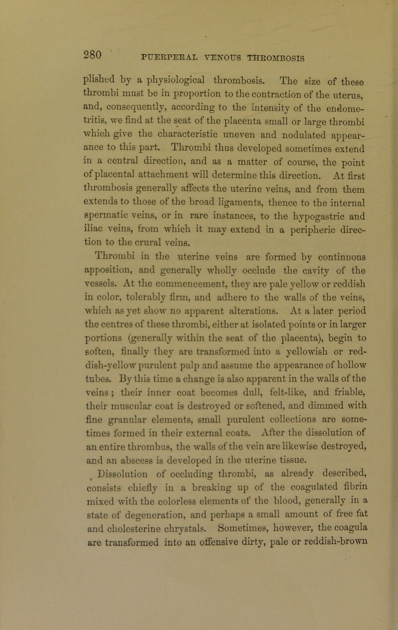 plishfd by a physiological thrombosis. The size of these thrombi must be in proportion to the contraction of the uterus, and, consequently, according to the intensity of the endome- tritis, we find at the seat of the placenta small or large thrombi which give the characteristic uneven and nodulated appear- ance to this part. Thrombi thus developed sometimes extend in a central direction, and as a matter of course, the point of placental attachment will determine this direction. At first thrombosis generally affects the uterine veins, and from them extends to those of the broad ligaments, thence to the internal spermatic veins, or in rare instances, to the hypogastric and iliac veins, from which it may extend in a peripheric direc- tion to the crural veins. Thrombi in the uterine veins are formed by continuous apposition, and generally wholly occlude the cavity of the vessels. At the commencement, they are pale yellow or reddish in color, tolerably firm, and adhere to the walls of the veins, which as yet show no apparent alterations. At a later period the centres of these thrombi, either at isolated points or in larger portions (generally within the seat of the placenta), begin to soften, finally they are transformed into a yellowish or red- dish-yellow purulent pulp and assume the appearance of hollow tubes. By this time a change is also apparent in the walls of the veins; their inner coat becomes dull, felt-like, and friable, their muscular coat is destroyed or softened, and dimmed with fine granular elements, small purulent collections are some- times formed in their external coats. After the dissolution of an entire thrombus, the walls of the vein are likewise destroyed, and an abscess is developed in the iiterine tissue. Dissolution of occluding thrombi, as already described, consists chiefly in a breaking up of the coagulated fibrin mixed with the colorless elements of the blood, generally in a state of degeneration, and perhaps a small amount of free tat and cholesterine chrystals. Sometimes, however, the coagula are transformed into an offensive dh’ty, pale or reddish-brown