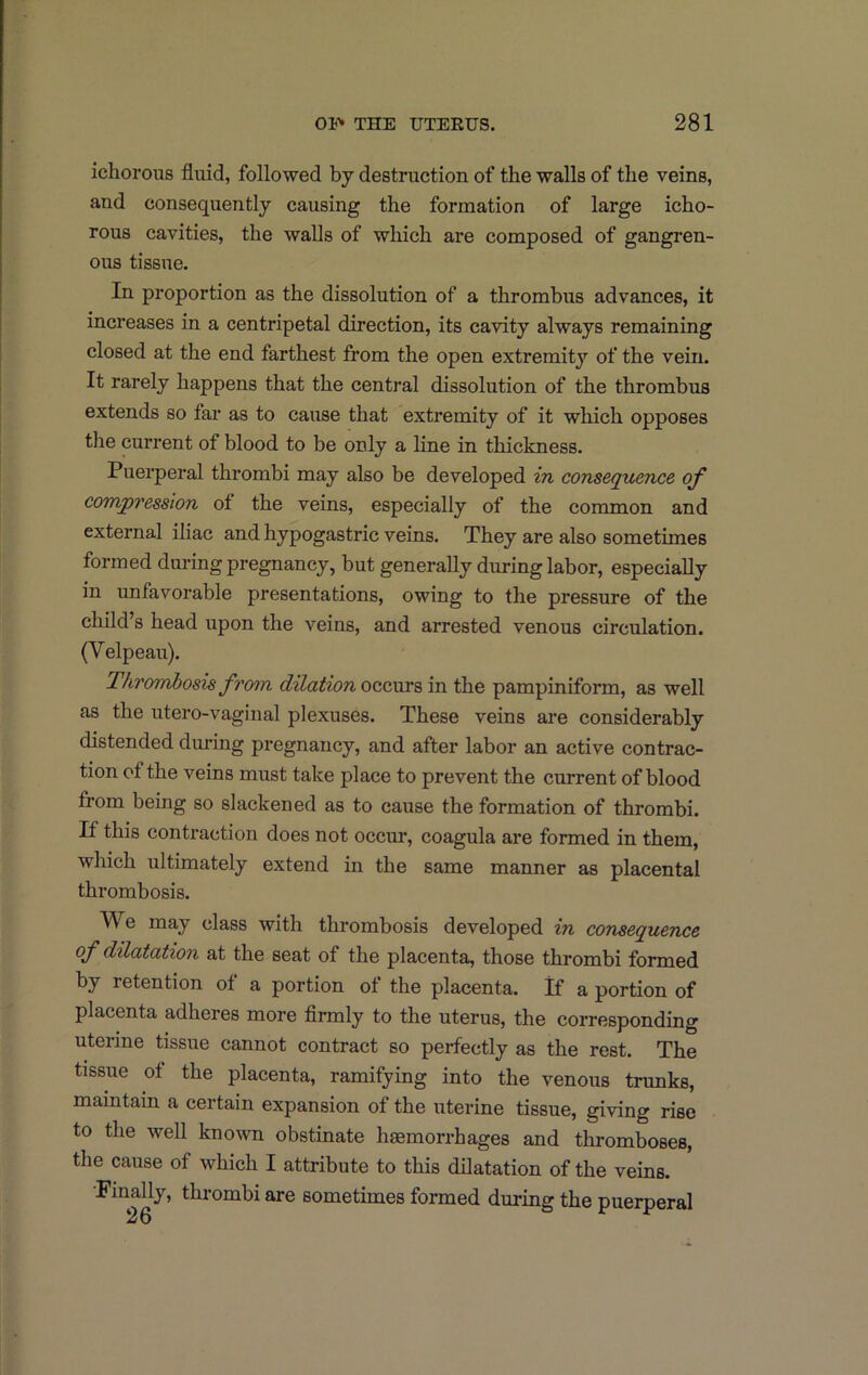 ichorous fluid, followed by destruction of the walls of the veins, and consequently causing the formation of large icho- rous cavities, the walls of which are composed of gangren- ous tissue. In proportion as the dissolution of a thrombus advances, it increases in a centripetal direction, its cavity always remaining closed at the end farthest from the open extremity of the vein. It rarely happens that the central dissolution of the thrombus extends so far as to cause that extremity of it which opposes the current of blood to be only a line in thickness. Puerperal thrombi may also be developed in consequence of compression of the veins, especially of the common and external iliac and hypogastric veins. They are also sometimes formed during pregnancy, but generally during labor, especially in unfavorable presentations, owing to the pressure of the child s head upon the veins, and arrested venous circulation. (Velpeau). Thrombosis from dilation occurs in the pampiniform, as well as the utero-vaginal plexuses. These veins are considerably distended during pregnancy, and after labor an active contrac- tion of the veins must take place to prevent the current of blood from being so slackened as to cause the formation of thrombi. If this contraction does not occur, coagula are formed in them, which ultimately extend in the same manner as placental thrombosis. V^e may class with thrombosis developed in consequence of dilatation at the seat of the placenta, those thrombi formed by retention of a portion of the placenta. If a portion of placenta adheres more flrmly to the uterus, the corresponding uterine tissue cannot contract so perfectly as the rest. The tissue of the placenta, ramifying into the venous trunks, maintain a certain expansion of the uterine tissue, giving rise to the well known obstinate haemorrhages and thromboses, the cause of which I attribute to this dilatation of the veins. Finally, thrombi are sometimes formed during the puerperal 26 r