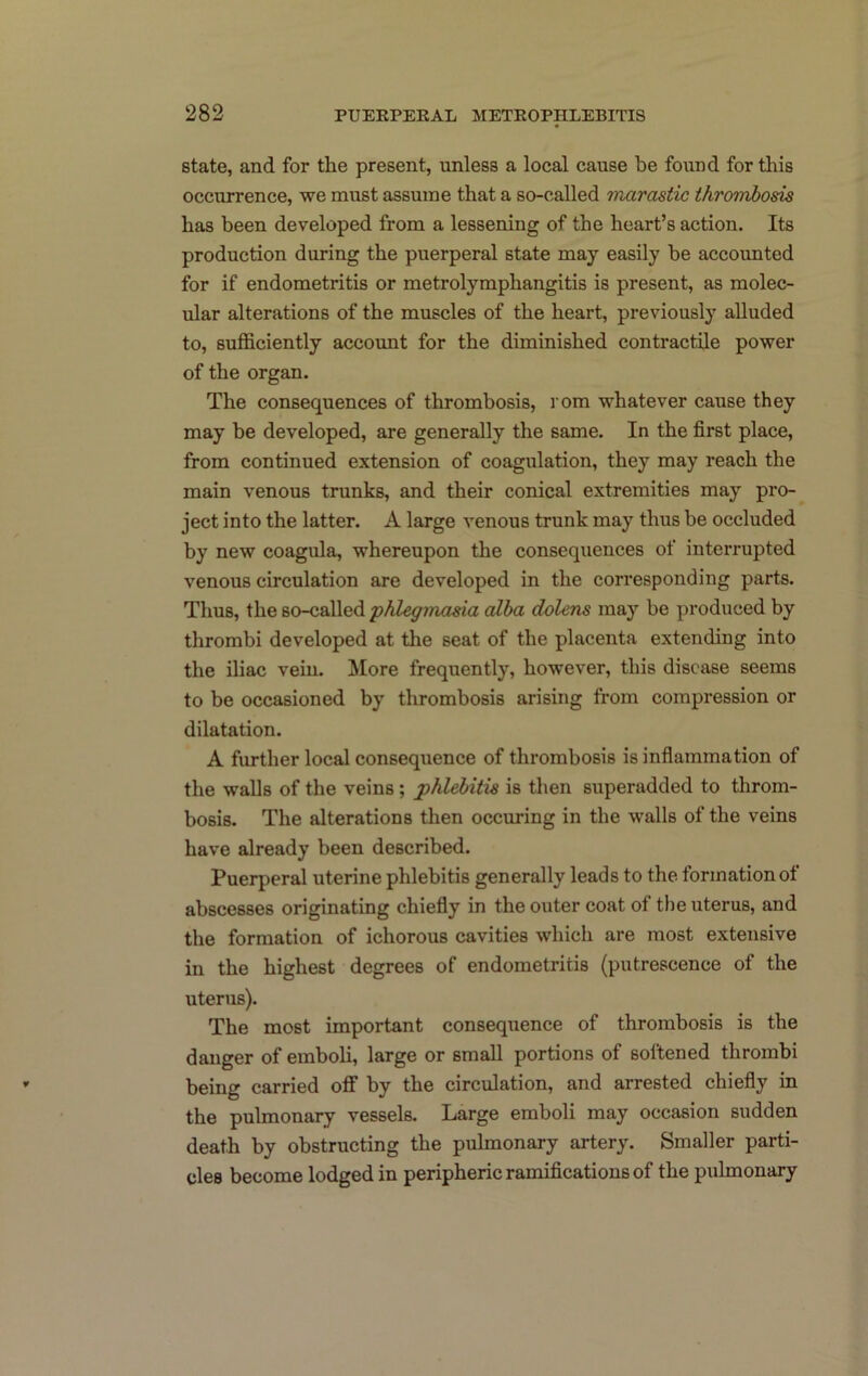 state, and for the present, unless a local cause be found for tliis occurrence, we must assume that a so-called marastic thrombosis has been developed from a lessening of the heart’s action. Its production during the puerperal state may easily be accounted for if endometritis or metrolymphangitis is present, as molec- ular alterations of the muscles of the heart, previously alluded to, sufficiently account for the diminished contractile power of the organ. The consequences of thrombosis, rom whatever cause they may be developed, are generally the same. In the first place, from continued extension of coagulation, they may reach the main venous trunks, and their conical extremities may pro- ject into the latter. A large venous trunk may thus be occluded by new coagula, whereupon the consequences of interrupted venous circulation are developed in the corresponding parts. Thus, the so-called 'phlegmasia alba dolens may be produced by thrombi developed at the seat of the placenta extending into the iliac vein. More frequently, however, this disease seems to be occasioned by thrombosis arising from compression or dilatation. A further local consequence of thrombosis is infiammation of the walls of the veins; phlebitis is then superadded to throm- bosis. The alterations then occuring in the walls of the veins have already been described. Puerperal uterine phlebitis generally leads to the formation of abscesses originating chiefly in the outer coat of the uterus, and the formation of ichorous cavities which are most extensive in the highest degrees of endometritis (putrescence of the uterus). The most important consequence of thrombosis is the danger of emboli, large or small portions of softened thrombi being carried off by the circulation, and arrested chiefly in the pulmonary vessels. Large emboli may occasion sudden death by obstructing the pulmonary artery. Smaller parti- cles become lodged in peripheric ramifications of the pulmonary