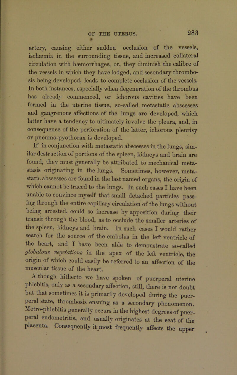 artery, causing either sudden occlusion of the vessels, ischtemia in the surrounding tissue, and increased collateral circulation with haemorrhages, or, they diminish the calibre of the vessels in which they have lodged, and secondary thrombo- sis being developed, leads to complete occlusion of the vessels. In both instances, especially when degeneration of the thrombus has already’’ commenced, or ichorous cavities have been formed in the uterine tissue, so-called metastatic abscesses and gangrenous affections of the lungs are developed, which latter have a tendency to ultimately involve the pleura, and, in consequence of the perforation of the latter, ichorous pleurisy or pneumo-pyothorax is developed. If in conjunction with metastatic abscesses in the lungs, sim- ilar destruction of portions of the spleen, kidneys and brain are found, they must generally be attributed to mechanical meta- stasis originating in the lungs. Sometimes, however, meta- static abscesses are found in the last named organs, the origin of which cannot be traced to the lungs. In such cases I have been unable to convince myself that small detached particles pass- ing through the entire capillary circulation of the lungs without being arrested, could so increase by apposition during their transit through the blood, as to occlude the smaller arteries of the spleen, kidneys and brain. In such cases I would rather search for the source of the embolus in the left ventricle of the heart, and I have been able to demonstrate so-called glohulous vegetations in the apex of the left ventricle, the origin of which could easily be referred to an affection of the muscular tissue of the heart. Although hitherto we have spoken of puerperal uterine phlebitis, only as a secondary affection, still, there is not doubt but that sometimes it is primarily developed during the puer- peral state, thrombosis ensuing as a secondary phenomenon. Metro-phlebitis generally occurs in the highest degrees of puer- peral endometritis, and usually originates at the seat of the placenta. Consequently it most frequently affects the upper