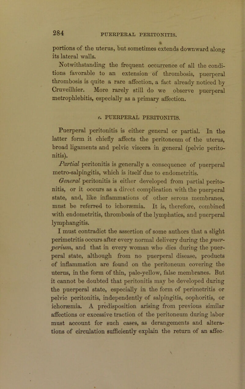 portions of the uterus, but sometimes extends downward along its lateral walls. Notwithstanding the frequent occurrence of all the condi- tions favorable to an extension of thrombosis, puerperal thrombosis is quite a rare affection, a fact already noticed by Cruveilhier. More rarely still do we observe puerperal metrophlebitis, especially as a primary affection. e, PUERPERAL PERITONITIS. Puerperal peritonitis is either general or partial. In the latter form it chiefly affects the peritoneum of the uterus, broad ligaments and pelvic viscera in general (pelvic perito- nitis). Partial peritonitis is generally a consequence of puerperal metro-salpingitis, which is itself due to endometritis. General peritonitis is either developed from partial perito- nitis, or it occurs as a direct complication with the puerperal state, and, hke inflammations of other serous membranes, must be referred to ichorsemia. It is, therefore, combined with endometritis, thrombosis of the lymphatics, and puerperal lymphangitis. I must contradict the assertion of some authors that a slight perimetritis occurs after every normal delivery during \h&;puer- peHuni, and that in every woman who dies during the puer- peral state, although from no puerperal disease, products of inflammation are found on the peritoneum covering the uterus, in the form of thin, pale-yellow, false membranes. But it cannot be doubted that peritonitis may be developed during the puerperal state, especially in the form of perimetritis or pelvic peritonitis, independently of salpingitis, oophoritis, or ichorsemia, A predisposition arising from previous similar affections or excessive traction of the peritoneum during labor must account for such cases, as derangements and altera- tions of circulation sufficiently explain the return of an affec-