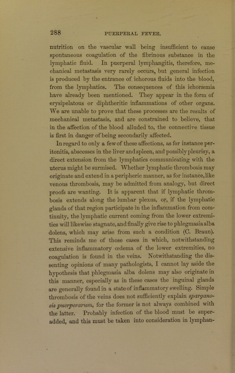 nutrition on the vascular wall being insufficient to cause spontaneous coagulation of the fibrinous substance in the lymphatic fiuid. In puerperal lymphangitis, therefore, me- chanical metastasis very rarely occurs, but general infection is produced by the entrance of ichorous fluids into the blood, from the lymphatics. The consequences of this ichorsemia have already been mentioned. They appear in the form of erysipelatous or diphtherhic inflammations of other organs. We are unable to prove that these processes are the results of mechanical metastasis, and are constrained to behove, that in the aflection of the blood alluded to, the connective tissue is first in danger of being secondarily affected. In regard to only a few of these affections, as for instance per- itonitis, abscesses in the liver and spleen, and possibh^ pleurisy, a direct extension from the lymphatics communicating with the uterus might be surmised. Whether lymphatic thrombosis may originate and extend in a peripheric manner, as for instance,like venous thrombosis, may be admitted from analogy, but direct proofs are wanting. It is apparent that if lymphatic throm- bosis extends along the lumbar plexus, or, if the lymphatic glands of that region participate in the inflammation from com- tinuity, the lymphatic current coming from the lower extremi- ties will likewise stagnate, and finally give rise to phlegmasia alba dolens, which may arise from such a condition (C. Braun). This reminds me of those cases in which, notwithstanding extensive inflammatory oedema of the lower extremities, no coagulation is foimd in the veins. Notwithstanding the dis- senting opinions of many pathologists, I cannot lay aside the hypothesis that phlegmasia alba dolens may also originate in this manner, especially as in these cases the inguinal glands are generally found in a state of inflammatory swelling. Simple thrombosis of the veins does not sufficiently explain spargano- sis pueTperarum, for the former is not always combined with the latter. Probably infection of the blood must be super- added, and this must be taken into consideration in lymphan-