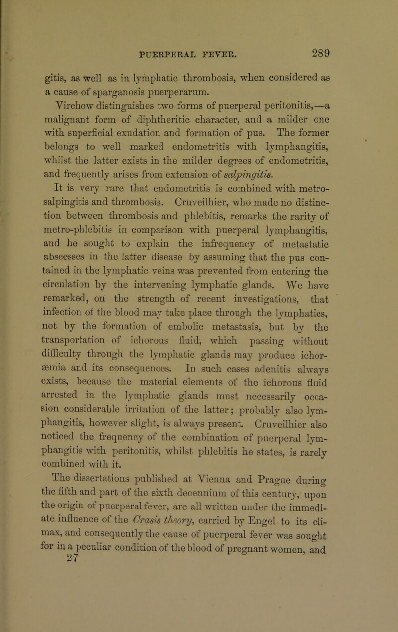 gitis, as well as in lymphatic thrombosis, when considered as a cause of sparganosis puerperariim. Virchow distinguishes two forms of puerperal peritonitis,—a malignant form of diphtheritic character, and a milder one with superficial exudation and formation of pus. The former belongs to well marked endometritis with lymphangitis, whilst the latter exists in the milder degrees of endometritis, and frequently arises from extension of salpingitis. It is very rare that endometritis is combined with metro- salpingitis and thrombosis. Cruveilhier, who made no distinc- tion between thrombosis and phlebitis, remarks the rarity of metro-phlebitis in comparison with puerperal lymphangitis, and he sought to explain the infrequency of metastatic abscesses in the latter disease by assuming that the pus con- tained in the lymphatic veins was prevented from entering the circulation by the intervening lymphatic glands. We have remarked, on the strength of recent investigations, that infection of the blood may take place through the lymphatics, not by the formation of embolic metastasis, but by the transportation of ichorous fiuid, which passing without difficulty through the lymphatic glands may produce ichor- semia and its consequences. In such cases adenitis always exists, because the material elements of the ichorous fluid arrested in the lymphatic glands must necessarily occa- sion considerable irritation of the latter; probably also lym- phangitis, however slight, is always present. Cruveilhier also noticed the frequency of the combination of puerperal lym- phangitis with peritonitis, whilst phlebitis he states, is rarely combined with it. The dissertations published at Vienna and Prague during the fifth and part of the sixth decennium of this century, upon the origin of puerperal fever, are all written under the immedi- ate influence of the Crasis theory, carried by Engel to its cli- max, and consequently the cause of puerperal fever was sought for in a peculiar condition of the blood of pregnant women, and 27