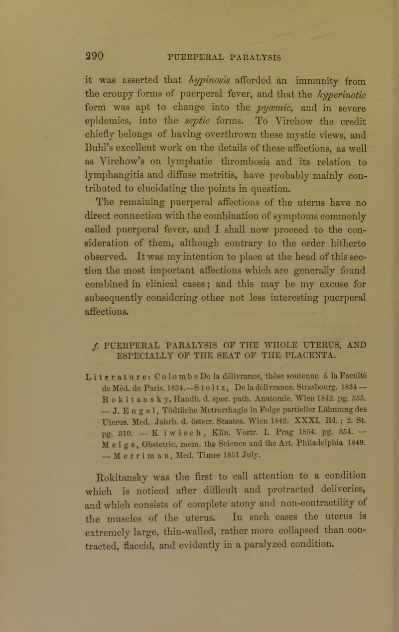 it was asserted that hypmosis afforded an imnuinity from the croupy forms of puerperal fever, and that the hyperinotic form was apt to change into the pycemic, and in severe epidemics, into the septic forms. To Vmchow the credit chiefly belongs of having overthrown these mystic views, and Buhl’s excellent work on tlie details of these affections, as well as Virchow’s on lymphatic thrombosis and its relation to lymphangitis and diffuse metritis, have probably mainly con- tributed to elucidating the points in question. The remaining puerperal affections of the uterus have no direct connection with the combination of symptoms commonly called puerperal fever, and I shall now proceed to the con- sideration of them, although contrary to the order liitherto observed. It was my intention to place at the head of this sec- tion the most important affections which are generally found combined in clinical cases; and this may be my excuse for subsequently considering other not less interesting puerperal affections. /. PUERPERAL PARALYSIS OF THE WHOLE UTERUS, AND ESPECIALLY OF THE SEAT OF THE PLACENTA. Literature: ColombeDcla dclivrance, tliise soutenue a la Facult6 dc Med. do Paris. 1834.—S t o i t z, De la dtlivrance. Strasbourg. 1834 — Rokitansky, Handb. d. spec. path. Anatomic. Wien 1842. pg. 555. — J. E n g e 1, Tbdllicbe Metrorrhagie in Folge partieller Lilbmung des Uterus. Med. Jahrb. d. Osterr. Staates. Wien 1842. XXXI. Bd.; 2. St. pg. 810. — K iwisch, Klin. Vortr. I. Prag 1854. pg. 354. — Meigs, Obstetric, mem. the Science and the Art. Pbiladelpbia 1849. — M c r r i m a n, Jled. Times 1851 July. Rokitansky was the first to call attention to a condition which is noticed after difficult and protracted deliveries, and which consists of complete atony and non-contractility of the muscles of the uterus. In such cases the uterus is extremely large, thin-walled, rather more collapsed than con- tracted, flaccid, and evidently in a paralyzed condition.