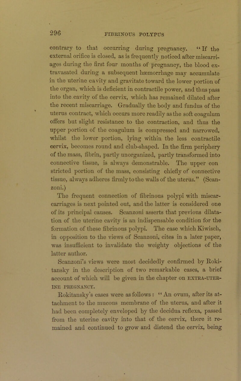 contrary to that occurring during pregnancy. “If the external orifice is closed, as is frequently noticed after miscarri- ages during the first four months of pregnancy, the blood ex- travasated during a subsequent haemorrhage may accumulate in the uterine cavity and gravitate toward the lower portion of the organ, which is deficient in contractile power, and thus pass into the cavity of the cervix, which has remained dilated after the recent miscarriage. Gradually the body and fundus of the uterus contract, which occurs more readily as the soft coagulum offers but slight resistance to the contraction, and thus the upper portion of the coagulum is compressed and narrowed, whilst the lower portion, lying within the less contractile cervix, becomes round and club-shaped. In the firm periphery of the mass, fibrin, partly unorganized, partly transformed into connective tissue, is always demonstrable. The upper con stricted portion of the mass, consisting chiefly of connective tissue, always adheres firmly to the walls of the uterus.” (Scan- zoni.) The frequent connection of fibrinous polypi with miscar- carriages is next pointed out, and the latter is considered one of its principal causes. Scanzoni asserts that previous dilata- tion of the uterine cavity is an indispensable condition for the formation of these fibrinous polypi. The case which Kiwisch, in opposition to the views of Scanzoni, cites in a later paper, was insufficient to invalidate the weighty objections of the latter author. Scanzoui’s views were most decidedly confirmed by Roki- ' tansky in the description of two remarkable cases, a brief account of which will be given in the chapter on extra-uter- ine PREGNANCY. Rokitansky's cases were as follows : “ An ovum, after its at- tachment to the mucous membrane of the uterus, and after it had been completely enveloped by the decidua reflexa, passed from the uterine cavity into that of the cervix, there it re- mained and continued to grow and distend the cervix, being