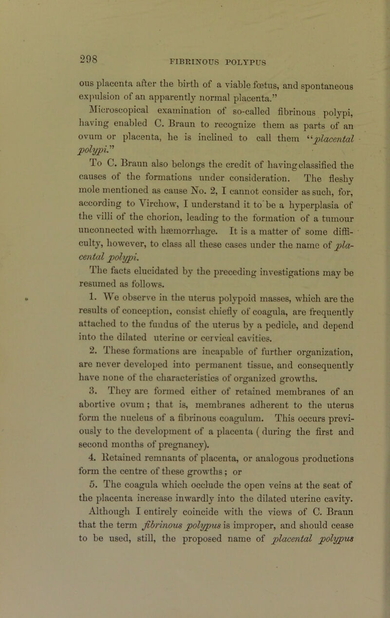 ous placenta atter the birth of a viable foetus, and spontaneous expulsion of an apparently normal placenta.” Slicroscopical examination of so-called fibrinous polypi, having enabled C. Braun to recognize them as parts of an ovum or placenta, he is inclined to call them '‘^placental polypV T-O C. Braun also belongs the credit of having classified the causes of the formations under consideration. The fleshy mole mentioned as cause No. 2, I cannot consider as such, for, according to Virchow, I understand it to be a hyperplasia of the villi ot the chorion, leading to the formation of a tumour unconnected with haemorrhage. It is a matter of some ditfi- culty, however, to class all these cases under the name of pla- cental polypi. U he facts elucidated by the preceding investigations may be resumed as follows. 1. We observe in the uterus polypoid masses, which are the results of conception, consist chiefly of coagula, are frequently attached to the fundus of the uterus by a pedicle, and depend into the dilated uterine or cervical cavities. 2. These formations are incapable of further organization, are never developed into permanent tissue, and consequently have none of the characteristics of organized growths. 3. They are formed either of retained membranes of an abortive ovum ; that is, membranes adherent to the uterus form the nucleus of a fibrinous coagulum. This occurs previ- ously to the development of a placenta ( during the first and second months of pregnancy). 4. Ketained remnants of placenta, or analogous productions form the centre of these growths; or 5. The coagula which occlude the open veins at the seat of the placenta increase inwardly into the dilated uterine cavity. Although I entirely coincide with the views of C. Braun that the term fibrinous polypus is improper, and should cease to be used, still, the proposed name of placental polypus