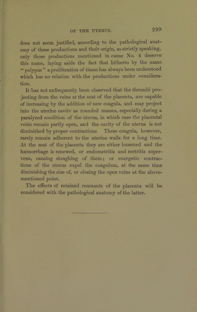 does not seem justified, according to the pathological anat- omy of these productions and their origin, as strictly speaking, only those productions mentioned in cause No. 4 deserve this name, laying aside the fact that hitherto by the name “ polypus ” a proliferation of tissue has always been understood which has no relation with the productions under considera- tion. It has not unfrequently been observed that the thrombi pro- jecting from the veins at the seat of the placenta, are capable of increasing by the addition of new coagula, and may project into the uterine cavitv as rounded masses, especially during a paralyzed condition of the uterus, in which case the placental veins remain partly open, and the cavity of the uterus is not diminished by proper contractions These coagula, however, rarely remain adherent to the uterine walls for a long time. At the seat of the placenta they are either loosened and the haemorrhage is renewed, or endometritis and metritis super- vene, causing sloughing of them; or energetic contrac- tions of the uterus expel the coagulum, at the same time diminishing the size of, or closing the open veins at the above- mentioned point. The effects of retained remnants of the placenta will be considered with the pathological anatomy of the latter.