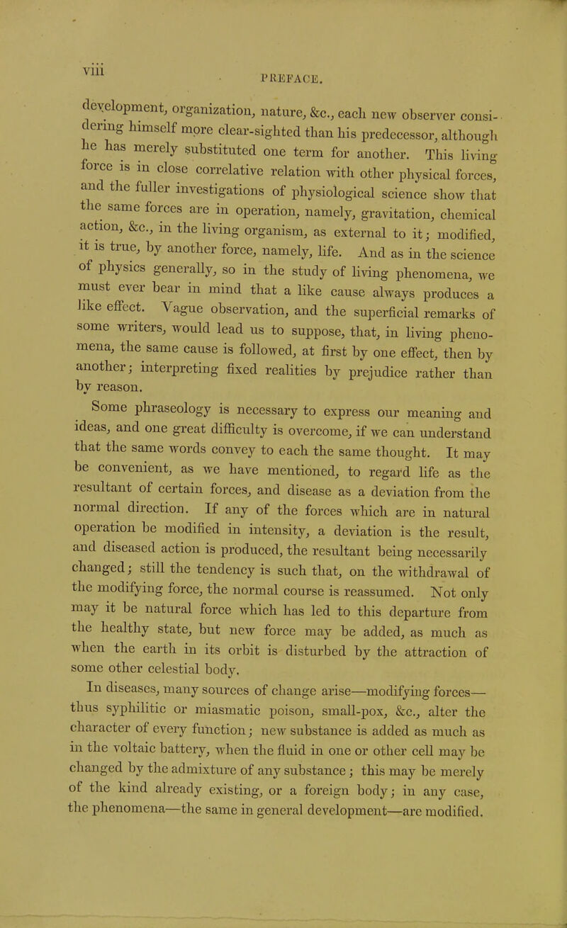 PREFACE. development, organization, nature, &c., each new observer consi- ( enng himself more clear-sighted than his predecessor, although he has merely substituted one term for another. This living force is m close correlative relation with other physical forces, and the fuller investigations of physiological science show that the same forces are in operation, namely, gravitation, chemical action, &c., m the living organism, as external to it; modified, it is true, by another force, namely, life. And as in the science physics genei ally, so in the study of living phenomena, we must ei ei bear in mind that a like cause always produces a like effect. Vague observation, and the superficial remarks of some writers, would lead us to suppose, that, in living pheno- mena, the same cause is followed, at first by one effect, then by another; interpreting fixed realities by prejudice rather than bv reason. Some phraseology is necessary to express our meaning and ideas, and one great difficulty is overcome, if we can understand that the same words convey to each the same thought. It may be convenient, as we have mentioned, to regard life as the 1 esultant of certain forces, and disease as a deviation from the 1101 mal direction. If any of the forces wdiich are in natural operation be modified in intensity, a deviation is the result, and diseased action is produced, the resultant being necessarily changed; still the tendency is such that, on the withdrawal of the modifying force, the normal course is reassumed. Not only may it be natural force which has led to this departure from the healthy state, but new force may be added, as much as when the earth in its orbit is disturbed by the attraction of some other celestial body. In diseases, many sources of change arise—modifying forces— thus syphilitic or miasmatic poison, small-pox, &c., alter the character of every function; new substance is added as much as in the voltaic battery, when the fluid in one or other cell may be changed by the admixture of any substance; this may be merely of the kind already existing, or a foreign body; in any case, the phenomena—the same in general development—are modified.