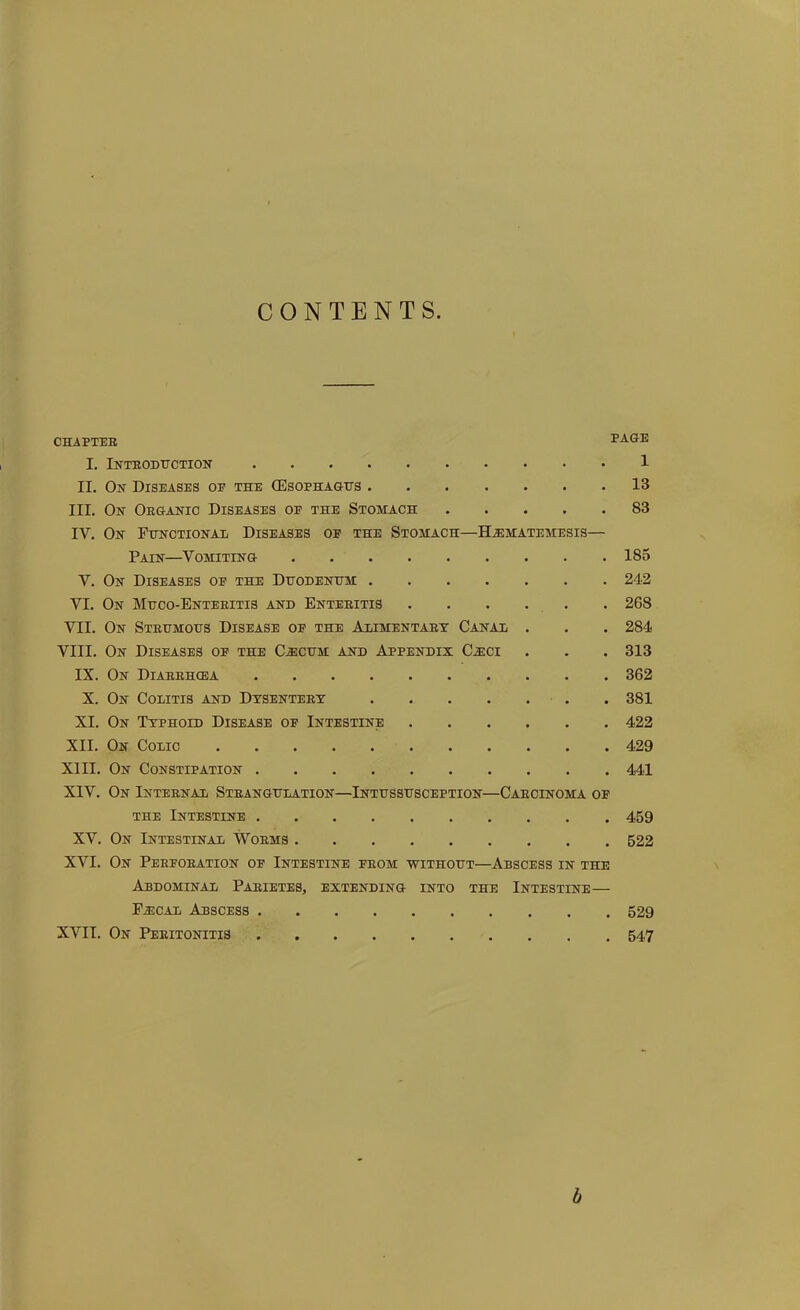 CONTENTS CHAPTER PAGE I. Introduction 1 II. On Diseases op the (Esophagus 13 III. On Organic Diseases op the Stomach 83 IV. On Functional Diseases of the Stomach—ILematemesis— Pain—Vomiting 185 V. On Diseases op the Duodenum 242 VI. On Muco-Enteritis and Enteritis 268 VII. On Strumous Disease op the Alimentary Canal . . . 284 VIII. On Diseases op the C.ecum and Appendix Cx:ci . . . 313 IX. On Diarrhoea 362 X. On Colitis and Dysentery 381 XI. On Typhoid Disease of Intestine 422 XII. On Colic 429 XIII. On Constipation 441 XIV. On Internal Strangulation—Intussusception—Carcinoma of the Intestine 459 XV. On Intestinal Worms 522 XVI. On Perforation op Intestine prom without—Abscess in the Abdominal Parietes, extending into the Intestine— F^cal Abscess 529 XVII. On Peritonitis 547 b