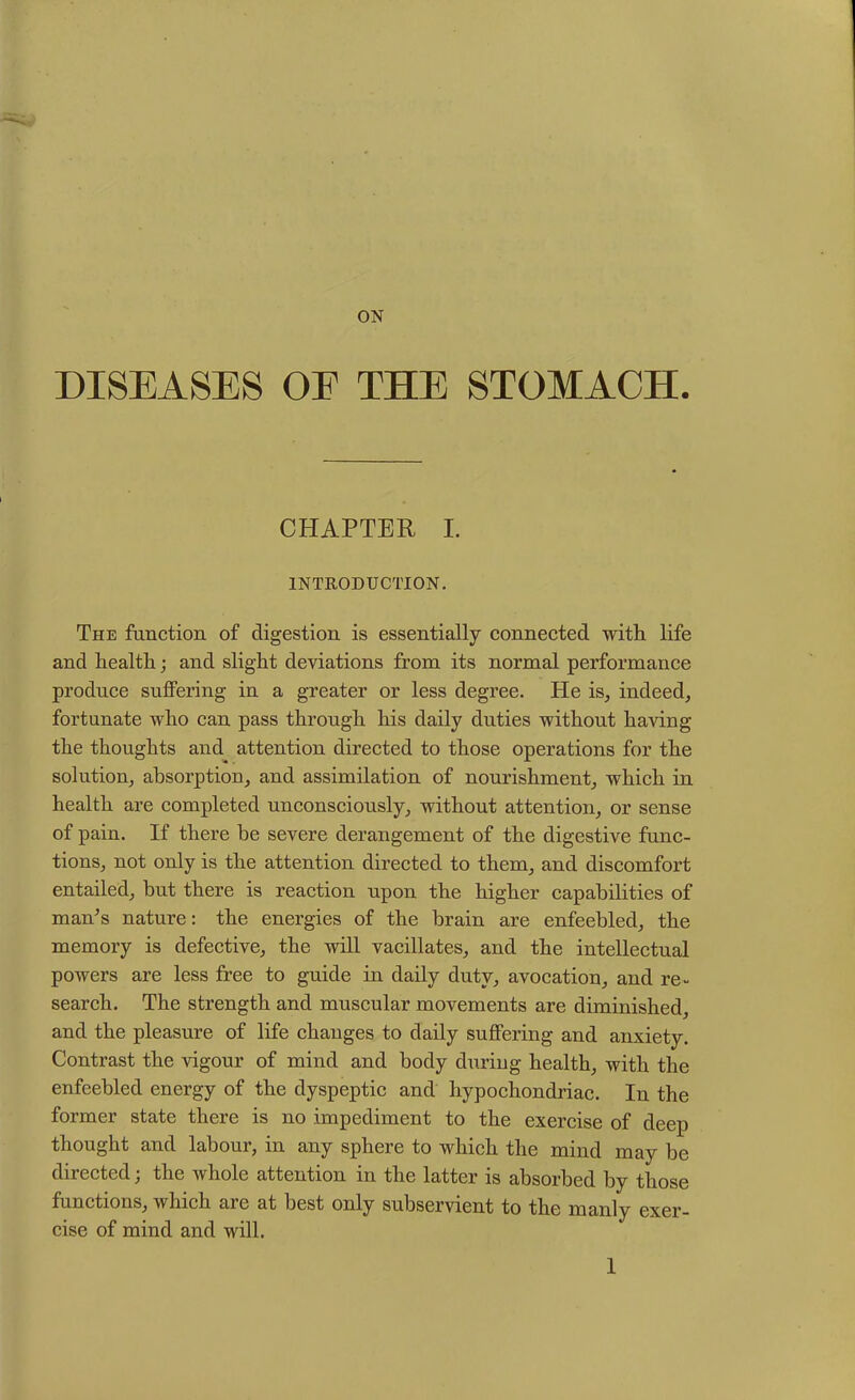 ON DISEASES OE THE STOMACH. CHAPTER I. INTRODUCTION. The function of digestion is essentially connected with life and health; and slight deviations from its normal performance produce suffering in a greater or less degree. He is, indeed, fortunate who can pass through his daily duties without having the thoughts and attention directed to those operations for the solution, absorption, and assimilation of nourishment, which in health are completed unconsciously, without attention, or sense of pain. If there he severe derangement of the digestive func- tions, not only is the attention directed to them, and discomfort entailed, but there is reaction upon the higher capabilities of man’s nature: the energies of the brain are enfeebled, the memory is defective, the will vacillates, and the intellectual powers are less free to guide in daily duty, avocation, and re- search. The strength and muscular movements are diminished, and the pleasure of life changes to daily suffering and anxiety. Contrast the vigour of mind and body during health, with the enfeebled energy of the dyspeptic and hypochondriac. In the former state there is no impediment to the exercise of deep thought and labour, in any sphere to which the mind may be directed; the whole attention in the latter is absorbed by those functions, which are at best only subservient to the manly exer- cise of mind and will.