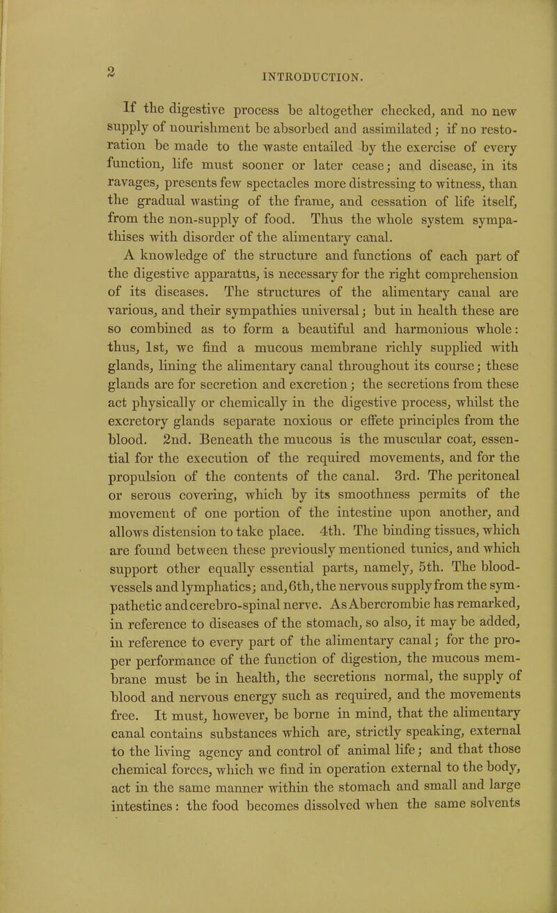 INTRODUCTION. If the digestive process be altogether checked, and no new supply of nourishment be absorbed and assimilated; if no resto- ration be made to the waste entailed by the exercise of evei'y function, life must sooner or later cease; and disease, in its ravages, presents few spectacles more distressing to witness, than the gradual wasting of the frame, and cessation of life itself, from the non-supply of food. Thus the whole system sympa- thises with disorder of the alimentary canal. A knowledge of the structure and functions of each part of the digestive apparatus, is necessary for the right comprehension of its diseases. The structures of the alimentary canal are various, and their sympathies universal; but in health these are so combined as to form a beautiful and harmonious whole: thus, 1st, we find a mucous membrane richly supplied with glands, lining the alimentary canal throughout its course; these glands are for secretion and excretion; the secretions from these act physically or chemically in the digestive process, whilst the excretory glands separate noxious or effete principles from the blood. 2nd. Beneath the mucous is the muscular coat, essen- tial for the execution of the required movements, and for the propulsion of the contents of the canal. 3rd. The peritoneal or serous covering, which by its smoothness permits of the movement of one portion of the intestine upon another, and allows distension to take place. 4th. The binding tissues, which are found between these previously mentioned tunics, and which support other equally essential parts, namely, 5th. The blood- vessels and lymphatics; and, 6th, the nervous supply from the sym- pathetic andcerebro-spinal nerve. As Abercrombie has remarked, in reference to diseases of the stomach, so also, it may be added, in reference to every part of the alimentary canal; for the pro- per performance of the function of digestion, the mucous mem- brane must be in health, the secretions normal, the supply of blood and nervous energy such as required, and the movements free. It must, however, be borne in mind, that the alimentary canal contains substances which are, strictly speaking, external to the living agency and control of animal life; and that those chemical forces, which we find in operation external to the body, act in the same manner within the stomach and small and large intestines : the food becomes dissolved when the same solvents