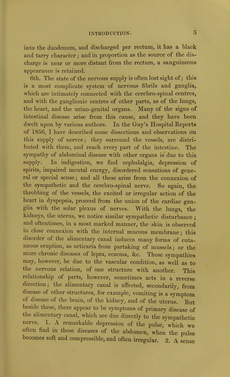 into the duodenum, and discharged per rectum, it ha3 a black and tarry character; and in proportion as the source of the dis- charge is near or more distant from the rectum, a sanguineous appearance is retained. 6th. The state of the nervous supply is often lost sight of; this is a most complicate system of nervous fibrils and ganglia, which are intimately connected with the cerebro-spinal centres, and with the ganglionic centres of other parts, as of the lungs, the heart, and the urino-genital organs. Many of the signs of intestinal disease arise from this cause, and they have been dwelt upon by various authors. In the Guy’s Hospital Reports of 1856, I have described some dissections and observations on this supply of nerves; they surround the vessels, are distri- buted with them, and reach every part of the intestine. The sympathy of abdominal disease with other organs is due to this supply. In indigestion, we find cephalalgia, depression of spirits, impaired mental energy, disordered sensations of gene- ral or special sense; and all these arise from the connexion of the sympathetic and the cerebro-spinal nerve. So again, the throbbing of the vessels, the excited or irregular action of the heart in dyspepsia, proceed from the union of the cardiac gan- glia with the solar plexus of nerves. With the lungs, the kidneys, the uterus, we notice similar sympathetic disturbance; and oftentimes, in a most marked manner, the skin is observed in close connexion with the internal mucous membrane; this disorder of the alimentary canal induces many forms of cuta- neous eruption, as urticaria from partaking of mussels; or the more chronic diseases of lepra, eczema, &c. These sympathies may, however, be due to the vascular condition, as well as to the nervous relation, of one structure with another. This relationship of parts, however, sometimes acts in a reverse direction; the alimentary canal is affected, secondarily, from disease of other structures, for example, vomiting is a symptom of disease of the brain, of the kidney, and of the uterus. But beside these, there appear to be symptoms of primary disease of the alimentary canal, which are due directly to the sympathetic nerve. 1. A remarkable depression of the pulse, which we often find in these diseases of the abdomen, when the pulse