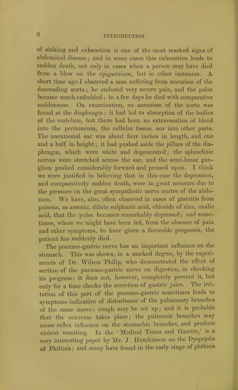 INTRODUCTION. of sinking and exhaustion is one of the most marked signs of abdominal disease; and in some cases this exhaustion leads to sudden death, not only in cases when a person may have died from a blow on the epigastrium, but in other instances. A short time ago I observed a man suffering from aneurism of the descending aorta; he endured very severe pain, and the pulse became much enfeebled; in a few days he died with comparative suddenness. On examination, an aneurism of the aorta was found at the diaphragm; it had led to absorption of the bodies of the vertebrae, but there had been no extravasation of blood into the peritoneum, the cellular tissue, nor into other parts. The aneurismal sac was about four inches in length, and one and a half in height; it had pushed aside the pillars of the dia- phragm, which were white and degenerated; the splanchnic nerves were stretched across the sac, and the semi-lunar gan- glion pushed considerably forward and pressed upon. I think we were justified in believing that in this case the depression, and comparatively sudden death, were in great measure due to the pressure on the great sympathetic nerve centre of the abdo- men. We have, also, often observed in cases of gastritis from poisons, as arsenic, dilute sulphuric acid, chloride of zinc, oxalic acid, that the pulse becomes remarkably depressed; and some- times, where we might have been led, from the absence of pain and other symptoms, to have given a favorable prognosis, the patient has suddenly died. The pneumo-gastric nerve has an important influence on the stomach. This was shown, in a marked degree, by the experi- ments of Dr. Wilson Philip, who demonstrated the effect of section of the pneumo-gastric nerve on digestion, in checking its progress: it does not, however, completely prevent it, but only for a time checks the secretion of gastric juice. The irri- tation of this part of the pneumo-gastric sometimes leads to symptoms indicative of disturbance of the pulmonary branches of the same nerve: cough may be set up; and it is probable that the converse takes place; the pulmonic branches may cause reflex influence on the stomachic branches, and produce violent vomiting. In the c Medical Times and Gazette/ is a very interesting paper by Mr. J. Hutchinson on the Dyspepsia of Phthisis; and many have found in the early stage of phthisis