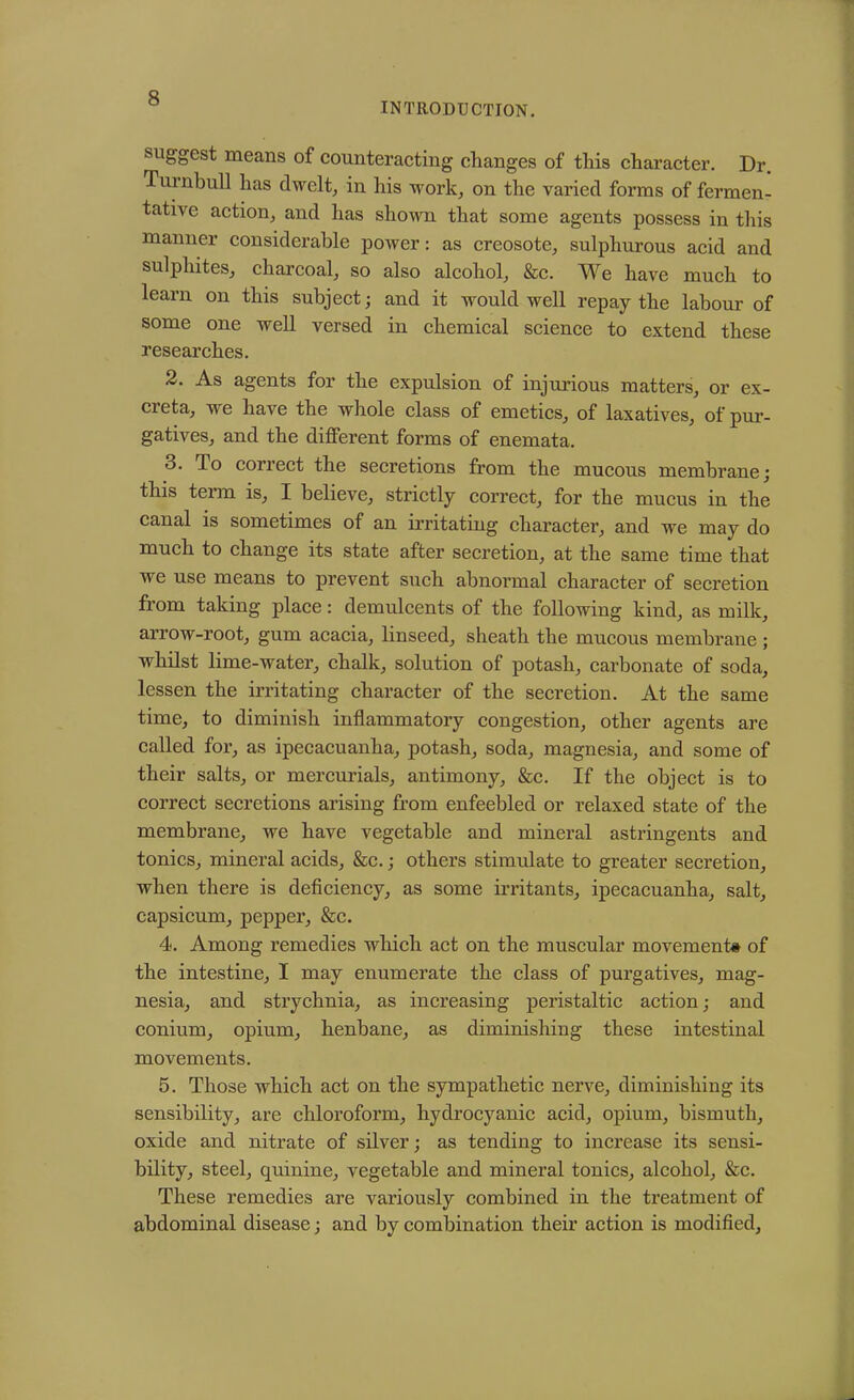 INTRODUCTION. suggest means of counteracting changes of this character. Dr. Turnbull has dwelt, in his work, on the varied forms of fermen- tative action, and has shown that some agents possess in this manner considerable power: as creosote, sulphurous acid and sulphites, charcoal, so also alcohol, &c. We have much to learn on this subject; and it would well repay the labour of some one well versed in chemical science to extend these researches. 2. As agents for the expulsion of injurious matters, or ex- creta, we have the whole class of emetics, of laxatives, of pur- gatives, and the different forms of enemata. 3. To correct the secretions from the mucous membrane; this term is, I believe, strictly correct, for the mucus in the canal is sometimes of an irritating character, and we may do much to change its state after secretion, at the same time that we use means to prevent such abnormal character of secretion from taking place: demulcents of the following kind, as milk, arrow-root, gum acacia, linseed, sheath the mucous membrane ; whilst lime-water, chalk, solution of potash, carbonate of soda, lessen the irritating character of the secretion. At the same time, to diminish inflammatory congestion, other agents are called for, as ipecacuanha, potash, soda, magnesia, and some of their salts, or mercurials, antimony, &c. If the object is to correct secretions arising from enfeebled or relaxed state of the membrane, we have vegetable and mineral astringents and tonics, mineral acids, &c.; others stimulate to greater secretion, when there is deficiency, as some irritants, ipecacuanha, salt, capsicum, pepper, &c. 4. Among remedies which act on the muscular movement# of the intestine, I may enumerate the class of purgatives, mag- nesia, and strychnia, as increasing peristaltic action; and conium, opium, henbane, as diminishing these intestinal movements. 5. Those which act on the sympathetic nerve, diminishing its sensibility, are chloroform, hydrocyanic acid, opium, bismuth, oxide and nitrate of silver; as tending to increase its sensi- bility, steel, quinine, vegetable and mineral tonics, alcohol, &c. These remedies are variously combined in the treatment of abdominal disease; and by combination their action is modified.