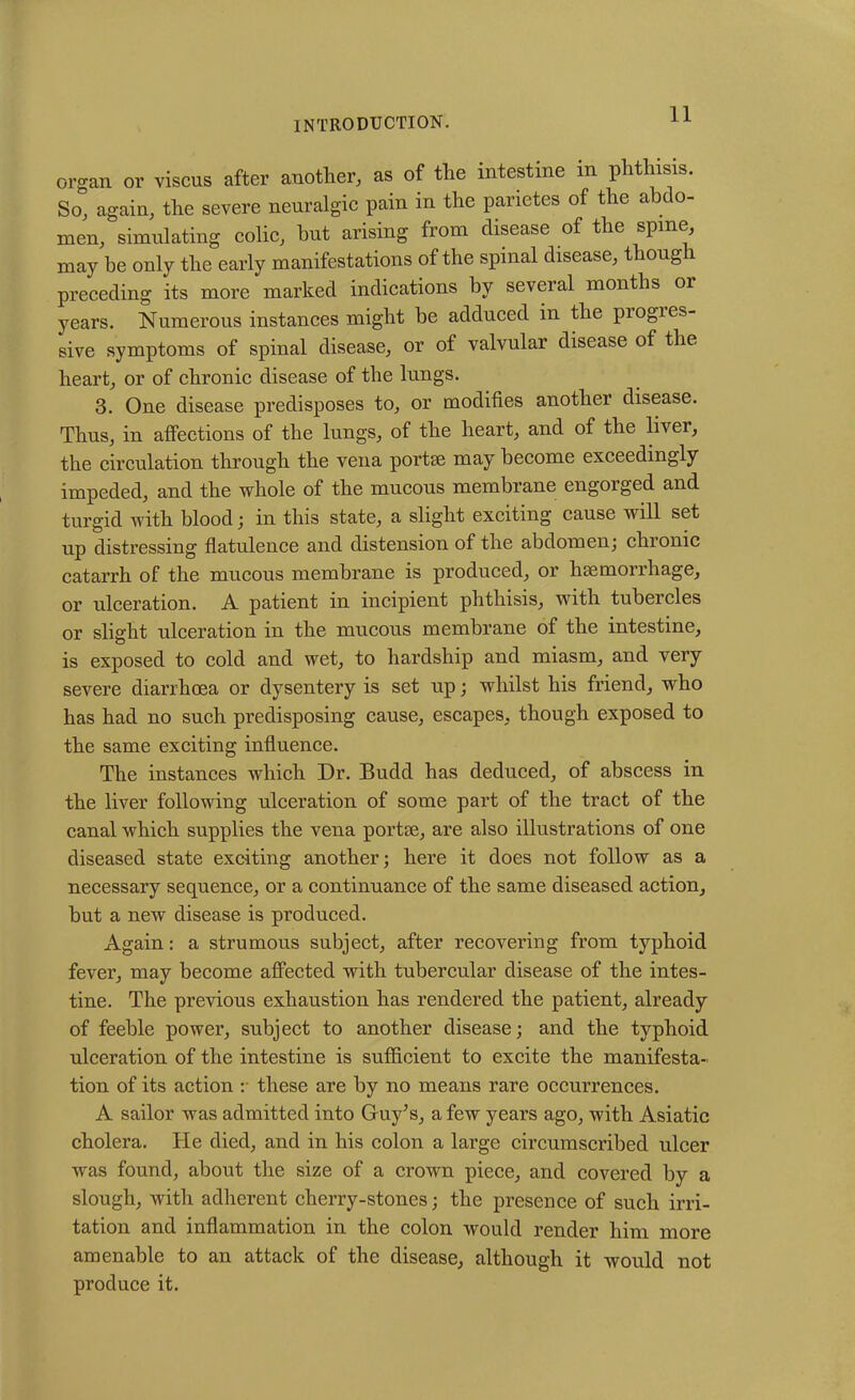 organ or viscus after another, as of the intestine m phthisis. So, again, the severe neuralgic pain in the panctes of the abdo- men, simulating colic, but arising from disease of the spine, may be only the early manifestations of the spinal disease, though preceding its more marked indications by several months or years. Numerous instances might be adduced in the piogies- sive symptoms of spinal disease, or ot valvular disease of the heart, or of chronic disease of the lungs. 3. One disease predisposes to, or modifies another disease. Thus, in affections of the lungs, of the heart, and of the liver, the circulation through the vena portse may become exceedingly impeded, and the whole of the mucous membrane engorged and turgid with blood; in this state, a slight exciting cause will set up distressing flatulence and distension of the abdomen; chronic catarrh of the mucous membrane is produced, or hsemorrhage, or ulceration. A patient in incipient phthisis, with tubercles or slight ulceration in the mucous membrane of the intestine, is exposed to cold and wet, to hardship and miasm, and very severe diarrhoea or dysentery is set up; whilst his friend, who has had no such predisposing cause, escapes, though exposed to the same exciting influence. The instances which Dr. Budd has deduced, of abscess in the liver following ulceration of some part of the tract of the canal which supplies the vena portae, are also illustrations of one diseased state exciting another; here it does not follow as a necessary sequence, or a continuance of the same diseased action, but a new disease is produced. Again: a strumous subject, after recovering from typhoid fever, may become affected with tubercular disease of the intes- tine. The previous exhaustion has rendered the patient, already of feeble power, subject to another disease; and the typhoid ulceration of the intestine is sufficient to excite the manifesta- tion of its action : these are by no means rare occurrences. A sailor was admitted into Guy’s, a few years ago, with Asiatic cholera. He died, and in his colon a large circumscribed ulcer was found, about the size of a crown piece, and covered by a slough, with adherent cherry-stones; the presence of such irri- tation and inflammation in the colon would render him more amenable to an attack of the disease, although it would not produce it.