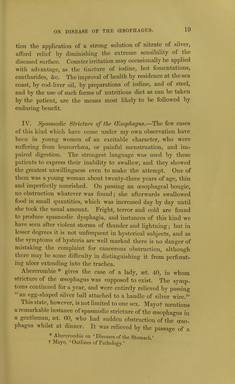 tion the application of a strong solution of nitrate of silver, afford relief by diminishing the extreme sensibility of the diseased surface. Counter irritation may occasionally he applied with advantage, as the tincture of iodine, hot fomentations, cantharides, &c. The improval of health by residence at the sea coast, by cod-liver oil, by preparations of iodine, and of steel, and by the use of such forms of nutritious diet as can be taken by the patient, are the means most likely to be followed by enduring benefit. IV. Spasmodic Stricture of the Oesophagus.—The few cases of this kind which have come under my own observation have been in young women of an excitable character, who were suffering from leucorrhoea, or painful menstruation, and im- paired digestion. The strongest language was used by these patients to express their inability to swallow, and they showed the greatest unwillingness even to make the attempt. One of them was a young woman about twenty-three years of age, thin and imperfectly nourished. On passing an oesophageal bougie, no obstruction whatever was found; she afterwards swallowed food in small quantities, which was increased day by day until she took the usual amount. Fright, terror and cold are found to produce spasmodic dysphagia, and instances of this kind we have seen after violent storms of thunder and lightning; but in lesser degrees it is not unfrequent in hysterical subjects, and as the symptoms of hysteria are well marked there is no danger of mistaking the complaint for cancerous obstruction, although there may be some difficulty in distinguishing it from perforat- ing ulcer extending into the trachea. Abercrombie* gives the case of a lady, set. 40, in whom stricture of the oesophagus was supposed to exist. The symp- toms continued for a year, and were entirely relieved by passing “an egg-shaped silver ball attached to a handle of silver wire.” This state, however, is not limited to one sex. Mayoj~ mentions a remarkable instance of spasmodic stricture of the oesophagus in a gentleman, set. 60, who had sudden obstruction of the oeso- phagus whilst at dinner. It was relieved by the passage of a * Abercrombie on ‘ Diseases of the Stomach.’ t Mayo, ‘Outlines of Pathology.’