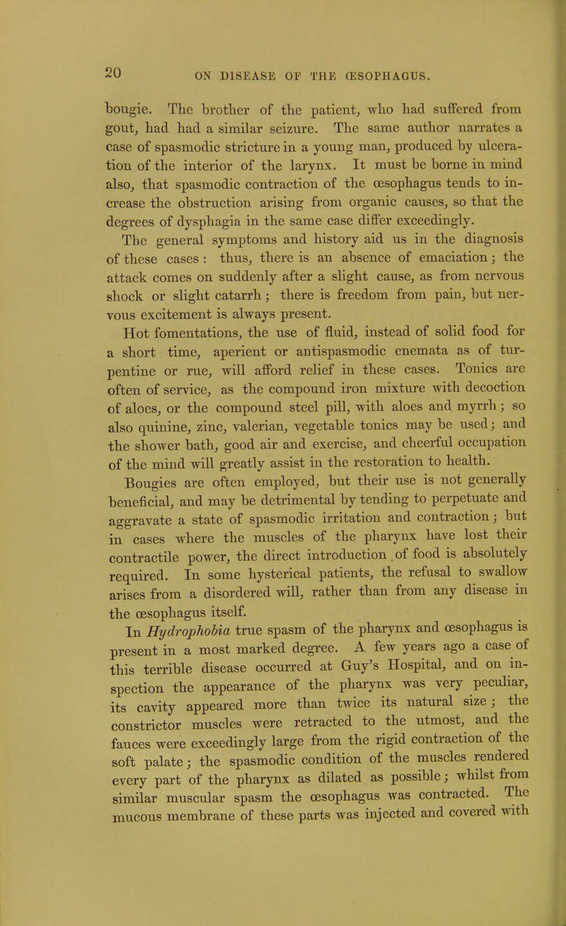 bougie. The brother of the patient, who had suffered from gout, had had a similar seizure. The same author narrates a case of spasmodic stricture in a young man, produced by ulcera- tion of the interior of the larynx. It must be borne in mind also, that spasmodic contraction of the oesophagus tends to in- crease the obstruction arising from organic causes, so that the degrees of dysphagia in the same case differ exceedingly. The general symptoms and history aid us in the diagnosis of these cases : thus, there is an absence of emaciation; the attack comes on suddenly after a slight cause, as from nervous shock or slight catarrh ; there is freedom from pain, but ner- vous excitement is always present. Hot fomentations, the use of fluid, instead of solid food for a short time, aperient or antispasmodic enemata as of tur- pentine or rue, will afford relief in these cases. Tonics are often of service, as the compound iron mixture with decoction of aloes, or the compound steel pill, with aloes and myrrh; so also quinine, zinc, valerian, vegetable tonics may be used; and the shower bath, good air and exercise, and cheerful occupation of the mind will greatly assist in the restoration to health. Bougies are often employed, but their use is not generally beneficial, and may be detrimental by tending to perpetuate and aggravate a state of spasmodic irritation and contraction j but in cases where the muscles of the pharynx have lost their contractile power, the direct introduction . of food is absolutely required. In some hysterical patients, the refusal to swallow arises from a disordered will, rather than from any disease in the oesophagus itself. In Hydrophobia true spasm of the pharynx and oesophagus is present in a most marked degree. A few years ago a case of this terrible disease occurred at Guy’s Hospital, and on in- spection the appearance of the pharynx was very peculiar, its cavity appeared more than twice its natural size; the constrictor muscles were retracted to the utmost, and the fauces were exceedingly large from the rigid contraction of the soft palate; the spasmodic condition of the muscles rendeied every part of the pharynx as dilated as possible; wdiilst fi om similar muscular spasm the oesophagus was contracted. The mucous membrane of these parts was injected and covered with