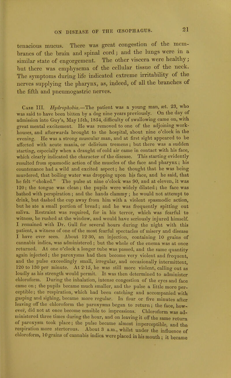 tenacious mucus. There was great congestion of the mem- branes of the brain and spinal cord; and the lungs were in a similar state of engorgement. The other viscera were healthy; but there was emphysema of the cellular tissue of the neck. The symptoms during life indicated extreme irritability of the nerves supplying the pharynx, as, indeed, of all the branches of the fifth and pneumogastric nerves. Case III. Hydrophobia.—The patient was a young man, ast. 23, who was said to have been bitten by a dog nine years previously. On the day of admission into Guy’s, May 15th, 1854, difficulty of swallowing came on, with great mental excitement. He was removed to one of the adjoining work- houses, and afterwards brought to the hospital, about nine o’clock in the evening. He was a strong muscular man, and at first sight appeared to be affected with acute mania, or delirium tremens ; but there was a sudden starting, especially when a draught of cold air came in contact with his face, which clearly indicated the character of the disease. This starting evidently resulted from spasmodic action of the muscles of the face and pharynx; his countenance had a wild and excited aspect; he thought that he was being murdered, that boiling water was dropping upon his face, and he said, that he felt “choked.” The pulse at nine o’clock was 90, and at eleven, it was 120; the tongue was clean; the pupils were widely dilated; the face was bathed with perspiration ; and the hands clammy ; he would not attempt to drink, but dashed the cup away from him with a violent spasmodic action, but he ate a small portion of bread; and he was frequently spitting out saliva. Restraint was required, for in his terror, which was fearful to witness, he rushed at the window, and would have seriously injured himself. I remained with Dr. Gull for several hours during the night with this patient, a witness of one of the most fearful spectacles of misery and disease I have ever seen. About 12 30, an injection, containing 10 grains of cannabis indica, was administered; but the whole of the enema was at once returned. At one o’clock a longer tube was passed, and the same quantity again injected; the paroxysms had then become very violent and frequent, and the pulse exceedingly small, irregular, and occasionally intermittent, 120 to 130 per minute. At 2-15, he was still more violent, calling out as loudly as his strength would permit. It was then determined to administer chloroform. During the inhalation, intense congestion of the eyes and face came on; the pupils became much smaller, and the pulse a little more per- ceptible ; the respiration, which had been catching and accompanied with gasping and sighing, became more regular. In four or five minutes after leaving off the chloroform the paroxysms began to return; the face, how- ever, did not at once become sensible to impressions. Chloroform was ad- ministered three times during the hour, and on leaving it off the same return of paroxysm took place; the pulse became almost imperceptible, and the respiration more stertorous. About 3 a.m., whilst under the influence of chloroform, 10 grains of cannabis indica were placed in his mouth ; it became